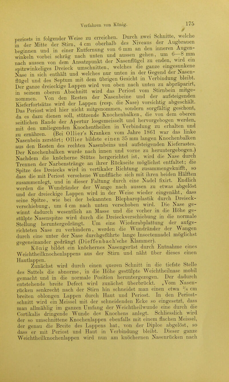 Periosts in folgender Weise zu erreichen. Durch zwei Schnitte, welche in der Mitte der Stirn, 4 cm oberhalb des Niveaus der Augbrauen beginnen und in einer Entfernung von 6 mm an den mneren Augen- winkeln vorbei schräg nach unten und aussen gehen, um b—ö mm nach aussen von dem Ansatzpunkt der Nasenflügel zu enden, wu'd eui spitzwinkeliges Dreieck umschnitten, welches die ganze eingesunkene Nase in sich enthält und welches nur unten in der Gegend der Nasen- flüo-el und des Septum mit dem übrigen Gesicht m Verbindung bleibt. De? ganze dreieckige Lappen wird von oben nach unten zu abpraparirt, m seinem oberen°Abschnitt wird das Periost vom Stirnbein mitge- nommen Von den Resten der Nasenbeine und der aufsteigenden Kieferfortsätze wird der Lappen (resp. die Nase) vorsichtig abgeschält. Das Periost wird liier nicht mitgenommen, sondern sorgfaltig geschont, da es dazu dienen soll, stützende Knochenbalken, die von dem oberen seitHchen Rande der Apertur losgemeisselt und hervorgebogen werden, mit den umliegenden Knochentheilen in Verbindung zu erhalten und zu ernähren. (Bei Ollier's Kranken vom Jahre 1861 war das linke Nasenbein zerstört; Ollier bildete einen 35 mm langen Knochenbalken aus den Resten des rechten Nasenbeins und aufsteigenden Kieferastes. Der Knochenbalken wurde nach innen und vorne zu heruntergebogen.) Nachdem die knöcherne Stütze hergerichtet ist, wird die Nase durch Trennen der Narbenstränge an ihi-er Rückseite möglichst entfaltet; die Spitze des Dreiecks wird in vertikaler Richtung zusammengeknifft, so dass die mit Periost versehene Wundfläche sich mit ihren beiden Hälften zusammenlegt, und in dieser Faltung durch eine Nadel fixirt. Endlich werden die Wundränder der Wange nach aussen zu etwas abgelöst und der dreieckige Lappen wird in der Weise wieder eingenäht, dass seine Spitze, wie bei der bekannten Blepharoplastik durch Dreieck- verschiebung, um 4 cm nach unten verschoben wird. Die Nase ge- winnt dadurch wesentlich an Masse und die vorher in die Höhe ge- stülpte Nasenspitze wird durch die Dreieckverschiebung in die normale Stellung heruntergedrängt. Um eine Wiederabplattung der aufge- richteten Nase zu verhindern, werden die Wimdränder der Wangen durch eine unter der Nase durchgeführte lange Lisecteimadel möglichst gegeneinander gedrängt (Dieffenbach'sche Klammer). König bildet ein knöchernes Nasengerüst durch Entnahme eines Weichtheilknochenlappens aus der Stii-n und näht über dieses einen Hautlappen. Zunächst wird durch einen queren Schnitt in die tiefste Stelle des Sattels die abnorme, in die Höhe gestülpte Weichtheilnase mobil gemacht und in die normale Position heruntergezogen. Der dadurch entstehende breite Defect wird zunächst überbrückt. „Vom Nasen- rücken senkrecht nach der Stirn hin schneidet man einen etwa cm breiten oblongen Lappen durch Haut und Periost. Li den Periost- schnitt wird ein Meissel mit der schneidenden Ecke so eingesetzt, dass man allmählig im ganzen Umfang der Weichtheilwunde eine durch die Cortikalis dringende Wunde des Knochens anlegt. Schliesslich wird der so umschnittene Knochenlappen ebenfalls mit einem flachen Meissel, der genau die Breite des Lappens hat, von der Diploe abgelöst, so dass er mit Periost und Haut in Verbindung bleibt. Dieser ganze Weichtheilknochenlappen wird nun am knöchernen Nasenrücken nach