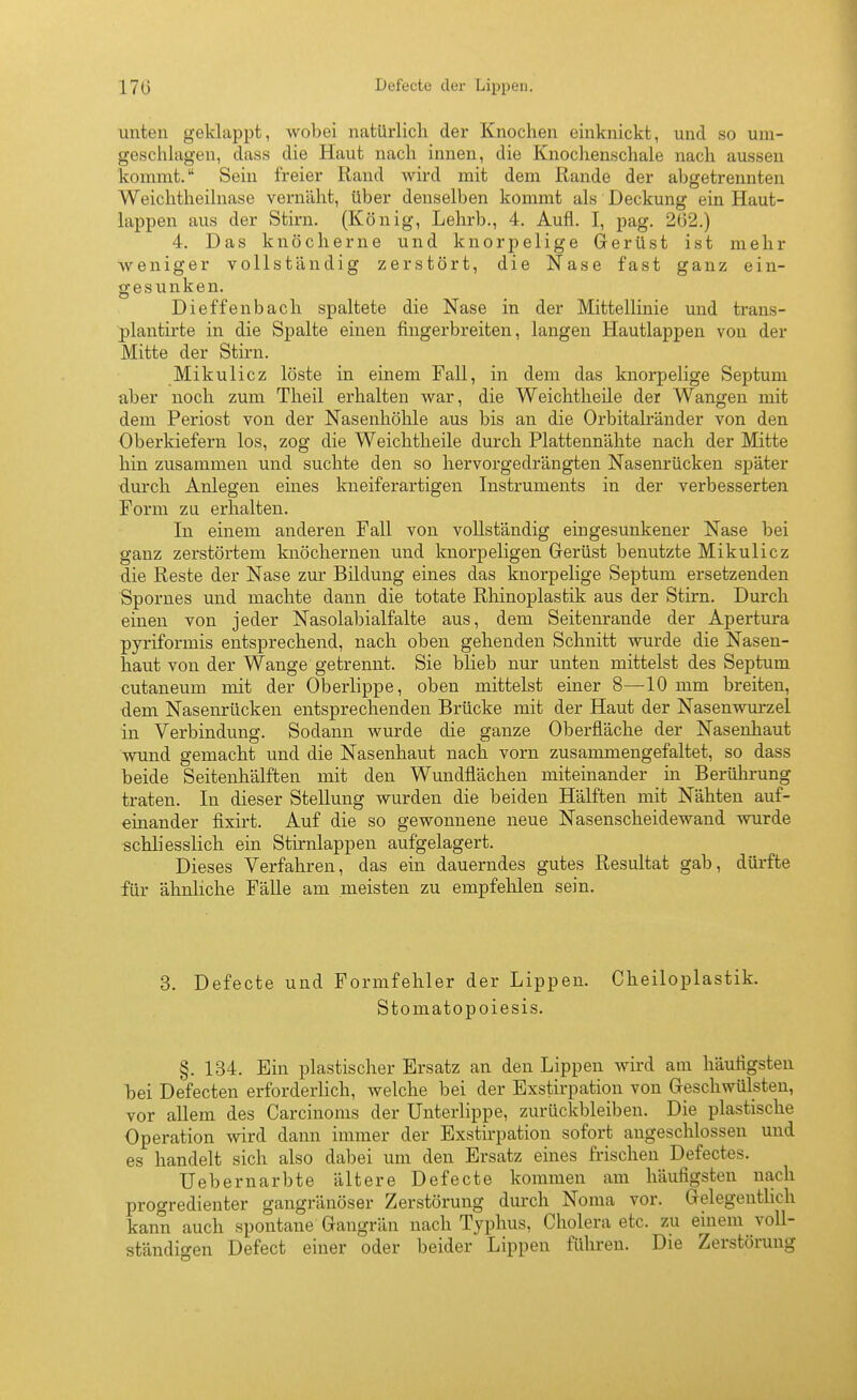 170 Defecte der Lippen. unten geklappt, wobei natürlich der Knochen einknickt, und so um- geschlagen, dass die Haut nach innen, die Knochenschale nach aussen kommt. Sein freier Rand wird mit dem Rande der abgetrennten Weichtheilnase vernäht, über denselben kommt als Deckung ein Haut- lappen aus der Stirn. (König, Lehrb., 4. Aufl. I, pag. 262.) 4. Das knöcherne und knorpelige Gerüst ist mehr weniger vollständig zerstört, die Nase fast ganz ein- gesunken. Dieffenbach spaltete die Nase in der Mittellinie und traus- plantirte in die Spalte einen fingerbreiten, langen Hautlappen von der Mitte der Stirn. Mikulicz löste in einem Fall, in dem das knorpelige Septuni aber noch zum Theil erhalten war, die Weichtheile der Wangen mit dem Periost von der Nasenhöhle aus bis an die Orbitalränder von den Oberkiefern los, zog die Weichtheile durch Plattennähte nach der Mitte hin zusammen und suchte den so hervorgedrängten Nasenrücken später durch Anlegen eines kneiferartigen Instruments in der verbesserten Form zu erhalten. In einem anderen Fall von vollständig eingesunkener Nase bei ganz zerstörtem knöchernen und knorpeligen Gerüst benutzte Mikulicz die Reste der Nase zur Bildung eines das knorpelige Septum ersetzenden Spornes und machte dann die totate Rhinoplastik aus der Stirn. Durch einen von jeder Nasolabialfalte aus, dem Seitenrande der Apertura pyriformis entsprechend, nach oben gehenden Schnitt wurde die Nasen- haut von der Wange getrennt. Sie blieb nur unten mittelst des Septum cutaneum mit der Oberlippe, oben mittelst einer 8—10 mm breiten, dem Nasenrücken entsprechenden Brücke mit der Haut der Nasenwm-zel in Verbindung. Sodann wurde die ganze Oberfläche der Nasenhaut wund gemacht und die Nasenhaut nach vorn zusammengefaltet, so dass beide Seitenhälften mit den Wundflächen miteinander m Berührung traten. In dieser Stellung wurden die beiden Hälften mit Nähten auf- einander fixirt. Auf die so gewonnene neue Nasenscheidewand wurde schliesslich ein Stirnlappen aufgelagert. Dieses Verfahren, das ein dauerndes gutes Resultat gab, dürfte für ähnliche FäUe am meisten zu empfehlen sein. 3. Defecte und Formfehler der Lippen. Cheiloplastik. Stomatopoiesis. §. 134. Ein plastischer Ersatz an den Lippen wird am häufigsten hei Defecten erforderlich, welche bei der Exstirpation von Geschwülsten, vor allem des Carcinoms der Unterlippe, zurückbleiben. Die plastische Operation wird dann immer der Exstirpation sofort angeschlossen und es handelt sich also dabei um den Ersatz eines frischen Defectes. Uebernarbte ältere Defecte kommen am häufigsten nach progredienter gangränöser Zerstörung durch Noma vor. GelegentHch kann auch spontane Gangrän nach Typhus, Cholera etc. zu einem voll- ständigen Defect einer oder beider Lippen führen. Die Zerstörung