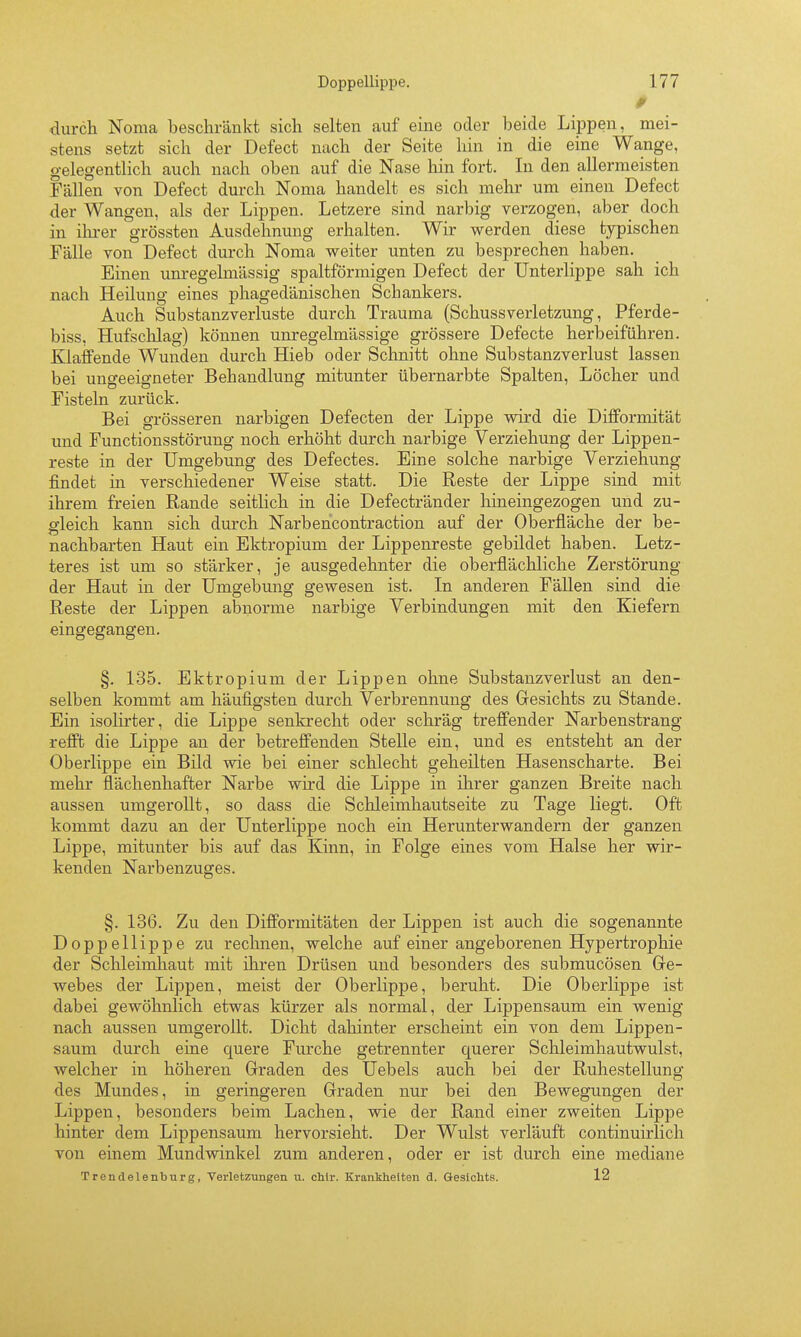 durch Noma beschränkt sich selten auf eine oder beide Lippen, mei- stens setzt sich der Defect nach der Seite hin in die eine Wange, gelegentlich auch nach oben auf die Nase hin fort. In den allermeisten Fällen von Defect durch Noma handelt es sich mehr um einen Defect der Wangen, als der Lippen. Letzere sind narbig verzogen, aber doch in ilii-er grössten Ausdehnung erhalten. Wir werden diese typischen Fälle von Defect durch Noma weiter unten zu besprechen haben. Einen unregelmässig spaltförmigen Defect der Unterlippe sah ich nach Heüung eines phagedänischen Schankers. Auch Substanzverluste durch Trauma {Schussverletzung, Pferde- biss, Hufsclilag) können unregelmässige grössere Defecte herbeiführen. Klaffende Wunden durch Hieb oder Schnitt ohne Substanzverlust lassen bei ungeeigneter Behandlung mitunter übernarbte Spalten, Löcher und Fisteln zurück. Bei grösseren narbigen Defecten der Lippe wird die Difformität und Functionsstörung noch erhöht durch narbige Verziehung der Lippen- reste in der Umgebung des Defectes. Eine solche narbige Verziehung findet m verschiedener Weise statt. Die Reste der Lippe sind mit ihrem freien Rande seitlich in die Defectränder hineingezogen und zu- gleich kann sich durch Narbencontraction auf der Oberfläche der be- nachbarten Haut ein Ektropium der Lippenreste gebildet haben. Letz- teres ist um so stärker, je ausgedehnter die oberflächliche Zerstörung der Haut in der Umgebung gewesen ist. In anderen Fällen sind die Reste der Lippen abnorme narbige Verbindungen mit den Kiefern eingegangen. §. 135. Ektropium der Lippen ohne Substanzverlust an den- selben kommt am häufigsten durch Verbrennung des Gresichts zu Stande. Ein isolirter, die Lippe senkrecht oder schräg treffender Narbenstrang refft die Lippe an der betreffenden Stelle ein, und es entsteht an der Oberlippe ein Bild wie bei einer schlecht geheilten Hasenscharte. Bei mehr flächenhafter Narbe wird die Lippe in ihrer ganzen Breite nach aussen umgerollt, so dass die Schleimhautseite zu Tage liegt. Oft kommt dazu an der Unterlippe noch ein Herunterwandern der ganzen Lippe, mitunter bis auf das Kinn, in Folge eines vom Halse her wir- kenden Narbenzuges. §. 136. Zu den Difformitäten der Lippen ist auch die sogenannte Doppellippe zu rechnen, welche auf einer angeborenen Hypertrophie der Schleimhaut mit ihren Drüsen und besonders des submucösen Ge- webes der Lippen, meist der Oberlippe, beruht. Die Oberlippe ist dabei gewöhnlich etwas kürzer als normal, der Lippensaum ein wenig nach aussen umgerollt. Dicht dahinter erscheint ein von dem Lippen- saum durch eine quere Furche getrennter querer Schleimhautwulst, welcher in höheren Graden des Uebels auch bei der Ruhestellung des Mundes, in geringeren Graden nur bei den Bewegungen der Lippen, besonders beim Lachen, wie der Rand einer zweiten Lippe hinter dem Lippensaum hervorsieht. Der Wulst verläuft continuirlich von einem Mundwinkel zum anderen, oder er ist durch eine mediane Trendelenburg, Verletzungen u. chtr. Krankheiten d. Gesichts. 12