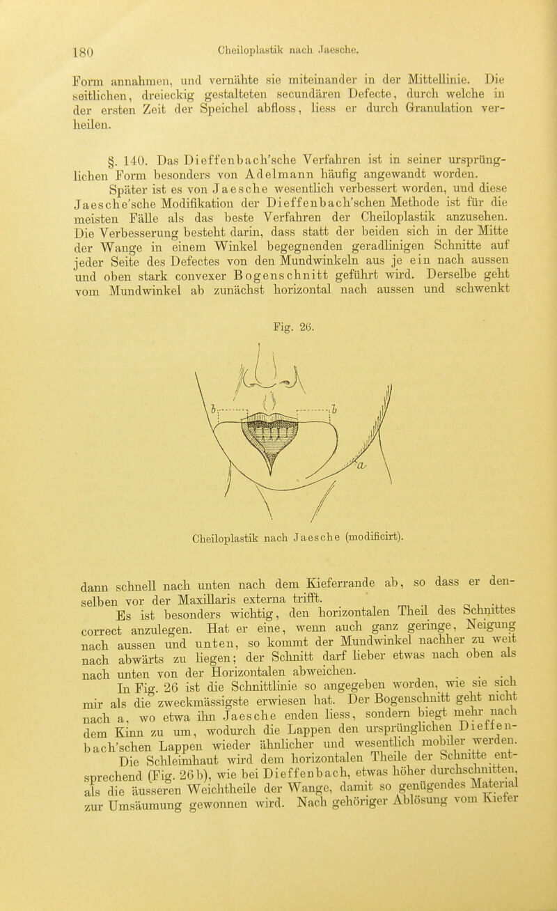 Form annahmen, und vernähte sie miteinander in der Mittellinie. Die seitlichen, dreieckig gestalteten secmidären Defecte, durch welche in der ersten Zeit der Speichel abfloss, Hess er durch Granulation ver- heilen. §. 140. Das Dieffenbach'sche Verfahren ist in seiner ursprüng- lichen Form besonders von Adelmann häufig angewandt worden. Später ist es von Jaesche wesentlich verbessert worden, und diese Jaesche'sche Modifikation der Dieffenbach'schen Methode ist für die meisten FäUe als das beste Verfahren der Cheiloplastik anzusehen. Die Verbesserung besteht darin, dass statt der beiden sich in der Mitte der Wange in einem Winkel begegnenden geradlinigen Schnitte auf jeder Seite des Defectes von den Mundwinkeln aus je ein nach aussen und oben stark convexer Bogenschnitt geführt Avird. Derselbe geht vom Mundwinkel ab zunächst horizontal nach aussen und schwenkt Fig. 26. t Cheiloplastik nach Jaesche (modificirt). dann schnell nach unten nach dem Kieferrande ab, so dass er den- selben vor der Maxillaris externa trifft. i -, o i -i-j. Es ist besonders wichtig, den horizontalen Theil des bchjuttes correct anzulegen. Hat er eine, wenn auch ganz geringe, Neigung nach aussen und unten, so kommt der Mundwinkel nachher zu weit nach abwärts zu liegen; der Schnitt darf lieber etwas nach oben als nach unten von der Horizontalen abweichen. In Fig. 26 ist die Schnittlmie so angegeben worden, wie sie sich mir als die zweckmässigste erwiesen hat. Der Bogenschnitt geht nicht nach a, wo etwa ihn Jaesche enden liess, sondern biegt mehi- nach dem Kinn zu um, wodurch die Lappen den ursprünghchen Dietten- bach'schen Lappen wieder ähnlicher und wesentlich moMer werden. Die Sclileimhaut wird dem horizontalen Theile der Schnitte ent- snrechend (Fig. 26b), wie bei Dieffenbach, etwas höher dm'chschmtten als die äusseren Weichtheüe der Wange, damit so genügendes Material zur Umsäumung gewonnen wird. Nach gehöriger Ablösung vom Kiefer