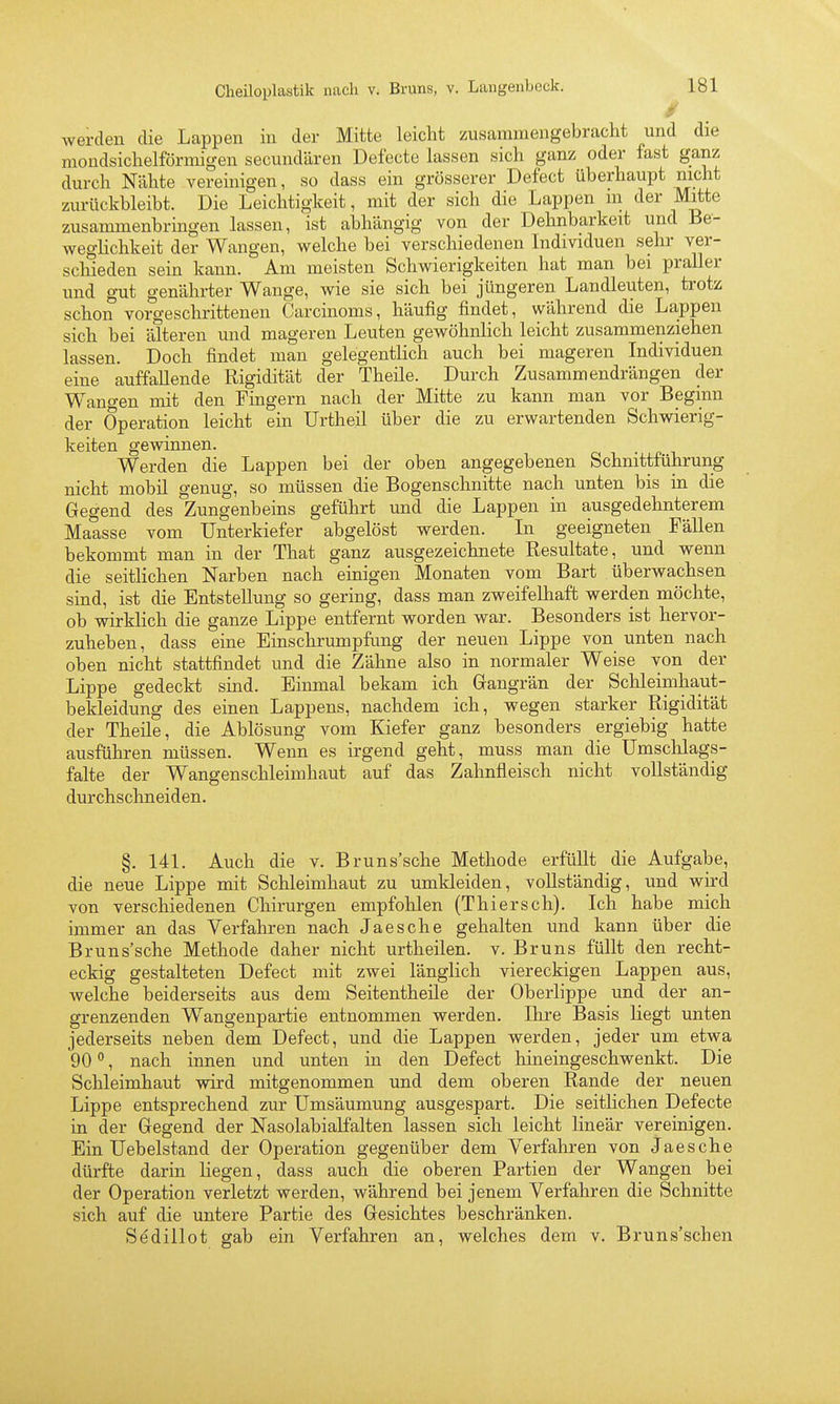 werden die Lappen in der Mitte leicht zusammengebracht und die mondsichelförmigen secundären Defecte lassen sich ganz oder fast ganz durch Nähte vereinigen, so dass ein grösserer Defect überhaupt nicht zurückbleibt. Die Leichtigkeit, mit der sich die Lappen m der Mitte zusammenbringen lassen, ist abhängig von der Dehnbarkeit und Be- weglichkeit der Wangen, welche bei verschiedenen Individuen sehr ver- schieden sein kann. Am meisten Schwierigkeiten hat man bei praller und gut genährter Wange, wie sie sich bei jüngeren Landleuten, trotz schon vorgeschrittenen Carcinoms, häufig findet, während die Lappen sich bei älteren und mageren Leuten gewöhnlich leicht zusammenziehen lassen. Doch findet man gelegentlich auch bei mageren Individuen eine auffallende Rigidität der Theile. Durch Zusammendrängen der Wangen mit den Fingern nach der Mitte zu kann man vor Beginn der Operation leicht ein Urtheil über die zu erwartenden Schwierig- keiten gewinnen. Werden die Lappen bei der oben angegebenen Schnittführung nicht mobü genug, so müssen die Bogenschnitte nach unten bis in die Gegend des Zungenbeins geführt und die Lappen in ausgedehnterem Maasse vom Unterkiefer abgelöst werden. In geeigneten Fällen bekommt man in der That ganz ausgezeichnete Resultate, und wenn die seitlichen Narben nach einigen Monaten vom Bart überwachsen sind, ist die Entstellung so gering, dass man zweifelhaft werden möchte, ob wirklich die ganze Lippe entfernt worden war. Besonders ist hervor- zuheben, dass eine Einschrumpfung der neuen Lippe von unten nach oben nicht stattfindet und die Zähne also in normaler Weise von der Lippe gedeckt sind. Einmal bekam ich Gangrän der Schleimhaut- bekleidung des einen Lappens, nachdem ich, wegen starker Rigidität der Theile, die Ablösung vom Kiefer ganz besonders ergiebig hatte ausführen müssen. Wenn es irgend geht, muss man die Umschlags- falte der Wangenschleimhaut auf das Zahnfleisch nicht vollständig durchschneiden. §. 141. Auch die v. Bruns'sche Methode erfüllt die Aufgabe, die neue Lippe mit Schleimhaut zu umkleiden, vollständig, und wird von verschiedenen Chirurgen empfohlen (Thiersch). Ich habe mich immer an das Verfahren nach Ja es che gehalten und kann über die Bruns'sche Methode daher nicht urtheilen. v. Bruns füllt den recht- eckig gestalteten Defect mit zwei länglich viereckigen Lappen aus, welche beiderseits aus dem Seitentheüe der Oberlippe und der an- grenzenden Wangenpartie entnommen werden. Ikre Basis liegt unten jederseits neben dem Defect, und die Lappen werden, jeder um etwa 90 , nach innen und unten in den Defect hineingeschwenkt. Die Schleimhaut wird mitgenommen und dem oberen Rande der neuen Lippe entsprechend zur Umsäumung ausgespart. Die seitlichen Defecte in der Gegend der Nasolabialfalten lassen sich leicht linear vereinigen. Ein Uebelstand der Operation gegenüber dem Verfahren von Ja es che dürfte darin liegen, dass auch die oberen Partien der Wangen bei der Operation verletzt werden, während bei jenem Verfahren die Schnitte sich auf die untere Partie des Gesichtes beschränken. Sedillot gab ein Verfahren an, welches dein v. Bruns'schen