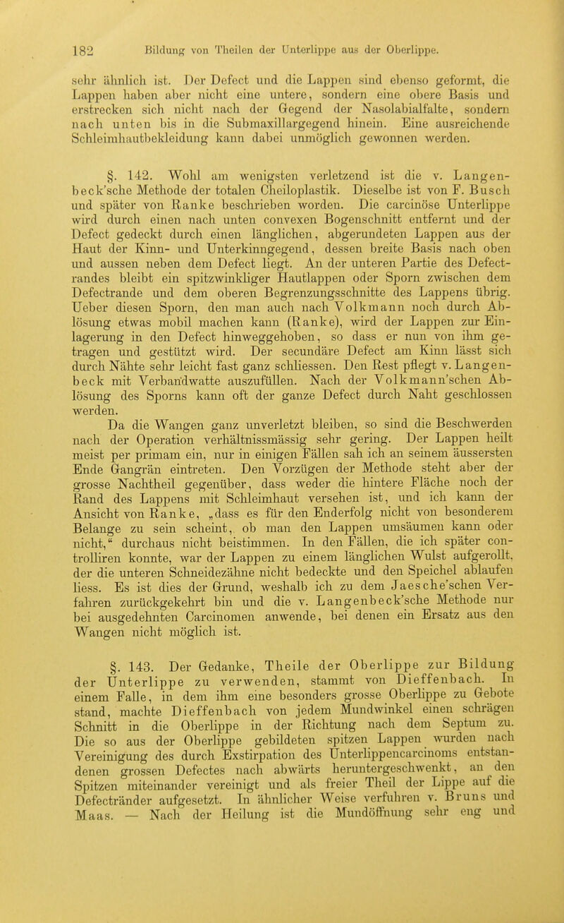 sehr ähnlich ist. Der Defect und die Lappen sind ebenso geformt, die Lappen haben aber nicht eine untere, sondern eine obere Basis und erstrecken sich nicht nach der Gegend der Nasolabialfalte, sondern nach unten bis in die Submaxillargegend hinein. Eine ausreichende Schleirahautbekleidung kann dabei unmöglich gewonnen werden. §. 142. Wohl am wenigsten verletzend ist die v. Langen- beck'sche Methode der totalen Claeiloplastik. Dieselbe ist von F. Busch und später von Ranke beschrieben worden. Die carcinöse Unterlippe wird durch einen nach unten convexen Bogenschnitt entfex-nt und der Defect gedeckt durch einen länglichen, abgerundeten Lappen aus der Haut der Kinn- und Unterkinngegend, dessen breite Basis nach oben und aussen neben dem Defect liegt. An der unteren Partie des Defect- randes bleibt ein spitzwinkliger Hautlappen oder Sporn zwischen dem Defectrande und dem oberen Begrenzungsschnitte des Lappens übrig. Ueber diesen Sporn, den man auch nach Volkmann noch durch Ab- lösung etwas mobil machen kann (Ranke), wird der Lappen zur Ein- lagerung in den Defect hin weggehoben, so dass er nun von ihm ge- tragen und gestützt wird. Der secundäre Defect am Kinn lässt sich durch Nähte sehr leicht fast ganz scliliessen. Den Rest pflegt v. Langen- beck mit Verbandwatte auszufüllen. Nach der Volkmann'schen Ab- lösung des Sporns kann oft der ganze Defect durch Naht geschlossen werden. Da die Wangen ganz unverletzt bleiben, so sind die Beschwerden nach der Operation verhältnissmässig sehr gering. Der Lappen heilt meist per primam ein, nur in einigen Fällen sah ich an seinem äussersten Ende Gangrän eintreten. Den Vorzügen der Methode steht aber der grosse Nachtheil gegenüber, dass weder die hintere Fläche noch der Rand des Lappens mit Schleimhaut versehen ist, und ich kann der Ansicht von Ranke, „dass es für den Enderfolg nicht von besonderem Belange zu sein scheint, ob man den Lappen umsäumen kann oder nicht, durchaus nicht beistimmen. In den Fällen, die ich später con- trolliren konnte, war der Lappen zu einem länglichen Wulst aufgerollt, der die unteren Schneidezähne nicht bedeckte und den Speichel ablaufen liess. Es ist dies der Grund, weshalb ich zu dem Jaesche'schen Ver- fahren zurückgekehrt bin und die v. Langenbeck'pche Methode nur bei ausgedehnten Carcinomen anwende, bei denen ein Ersatz aus den Wangen nicht möglich ist. §. 143. Der Gedanke, Theile der Oberlippe zur Bildung der Unterlippe zu verwenden, stammt von Dieffenbach. In einem Falle, in dem ihm eine besonders grosse Oberlippe zu Gebote stand, machte Dieffenbach von jedem Mundwinkel einen schrägen Schnitt in die Oberlippe in der Richtung nach dem Septum zu. Die so aus der Oberlippe gebildeten spitzen Lappen Avurden nach Vereinigung des durch Exstirpation des Unterlippencarcinoms entstan- denen grossen Defectes nach abwärts heruntergeschwenkt, an den Spitzen miteinander vereinigt und als freier Theil der Lippe auf die Defectränder aufgesetzt. In ähnlicher Weise verfuhren v. Bruns und Maas. — Nach der Heilung ist die Mundöffimng sehr eng und