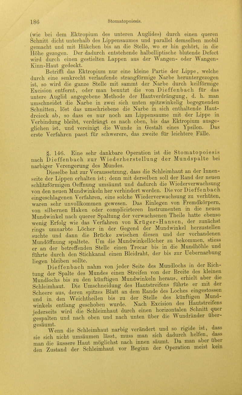 (wie bei dem Ektropium des unteren Auglides) durch einen queren Schnitt dicht unterhalb des Lippensaumes und parallel demselben mobil gemacht und mit Häkchen bis an die Stelle, wo er hin gehört, in die Höhe gezogen. Der dadurch entstehende halbelliptische blutende Defect wird durch einen gestielten Lappen aus der Wangen- oder Wangen- Kinn-Haut gedeckt. Betrifft das Ektropium nur eine kleine Partie der Lippe, welche durch eine senkrecht verlaufende strangförmige Narbe heruntergezogen ist, so wird die ganze Stelle mit sammt der Narbe durch keilförmige Excision entfernt, oder man benutzt die von Dieffenbach für das untere Auglid angegebene Methode der Hautverdrängung, d. h. man umschneidet die Narbe in zwei sich unten spitzwinkelig begegnenden Schnitten, löst das umschriebene die Narbe in sich enthaltende Haut- dreieck ah, so dass es nur noch am Lippensaume mit der Lippe in Verbindung bleibt, verdrängt es nach oben, bis das Ektropium ausge- glichen ist, und vereinigt die Wunde in Gestalt eines Ypsilon. Das erste Verfahren passt für schwerere, das zweite für leichtere Fälle. §. 146. Eine sehr dankbare Operation ist die Stomatopoiesis nach Dieffenbach zur Wiederherstellung der Mundspalte bei narbiger Verengerung des Mundes. Dieselbe hat zur Voraussetzung, dass die Schleimhaut an der Innen- seite der Lippen erhalten ist; denn mit derselben soll der Rand der neuen schlitzförmigen Oeffnung umsäumt und dadurch die Wiederverwachsung von den neuen Mundwinkeln her verhindert werden. Die vor D i e f f e nb a ch eingeschlagenen Verfahren, eine solche Wiederverwachsung zu verhüten, waren sehr unvollkommen gewesen. Das Einlegen von Fremdkörpern, von silbernen Haken oder complicirteren Instrumenten in die neuen Mundwinkel nach querer Spaltung der verwachsenen Theile hatte ebenso wenig Erfolg wie das Verfahren von Krüger-Hansen, der zunächst rings umnarbte Löcher in der Gegend der Mundwinkel herzustellen suchte und dann die Brücke zwischen diesen und der vorhandenen Mundöffnung spaltete. Um die Mundwinkellöcher zu bekommen, stiess er an der betreffenden Stelle einen Trocar bis in die Mundhöhle und führte durch den Stichkanal einen Bleidraht, der bis zur Uebernarbung liegen bleiben sollte. . Dieffenbach nahm von jeder Seite des Mundlochs m der Kich- tuncr der Spalte des Mundes einen Streifen von der Breite_ des klemen Mundlochs bis zu den künftigen Mundwinkeln heraus, erhielt aber die Schleimhaut. Die Umschneidung des Hautstreifens führte er mit der Scheere aus, deren spitzes Blatt an dem Rande des Loches emgestossen und in den Weiclitheüen bis zu der SteUe des künftigen Mund- winkels entlang geschoben wurde. Nach Excision des Hautstreifens iederseits wii'd die Schleimhaut durch einen horizontalen Schnitt quer gespalten und nach oben und nach unten über die Wundi'änder über- gesaumt.^^^ die Schleimhaut narbig verändert und so rigide ist, dass sie sich nicht umsäumen lässt, muss man sich dadurch helfen, dass man die äussere Haut möglichst nach innen säumt. Da man aber über den Zustand der Schleimhaut vor Beginn der Operation meist kern