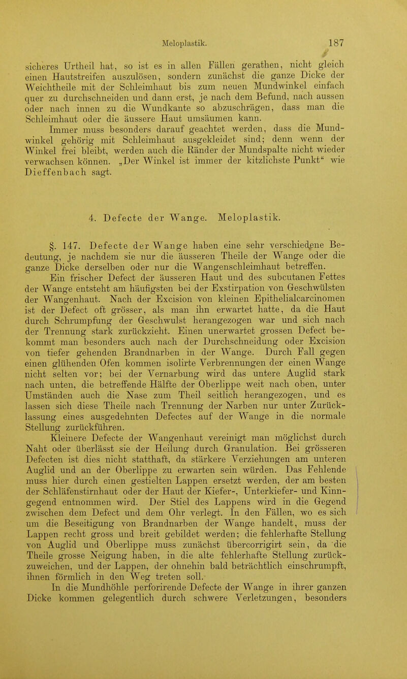 / sicheres Urtheil hat, so ist es in allen Fällen gerathen, nicht gleich einen Hautstreifen auszulösen, sondern zunächst die ganze Dicke der Weichtheile mit der Schleimhaut bis zum neuen Mundwinkel einfach quer zu durchschneiden und dann erst, je nach dem Befund, nach aussen oder nach innen zu die Wundkante so abzuschrägen, dass man die Schleimhaut oder die äussere Haut umsäumen kann. Immer muss besonders darauf geachtet werden, dass die Mund- winkel gehörig mit Schleimhaut ausgekleidet sind; denn wenn der Winkel frei bleibt, werden auch die Ränder der Mundspalte nicht wieder verwachsen können. „Der Winkel ist immer der kitzlichste Punkt wie Dieffenbach sagt. 4. Defecte der Wange. Meloplastik. §. 147. Defecte der Wange haben eine sehr Yerschied,ene Be- deutung, je nachdem sie nur die äusseren Theile der Wange oder die ganze Dicke derselben oder nur die Wangenschleimhaut betreffen. Ein frischer Defect der äusseren Haut und des subcutanen Fettes der Wange entsteht am häufigsten bei der Exstirpation von Geschwülsten der Wangenhaut. Nach der Excision von kleinen Epithelialcarcinomen ist der Defect oft grösser, als man ihn erwartet hatte, da die Haut durch Schrumpfung der Geschwulst herangezogen war und sich nach der Trennung stark zurückzieht. Einen unerwartet grossen Defect be- kommt man besonders auch nach der Durchschneidung oder Excision von tiefer gehenden Brandnarben in der Wange. Durch Fall gegen einen glühenden Ofen kommen isolirte Verbrennungen der einen Wange nicht selten vor; bei der Vernarbung wird das untere Auglid stark nach unten, die betreffende Hälfte der Oberlippe weit nach oben, unter Umständen auch die Nase zum Theil seitlich herangezogen, und es lassen sich diese Theile nach Trennung der Narben nur unter Zurück- lassung eines ausgedehnten Defectes auf der Wange in die normale Stellung zurückführen. Kleinere Defecte der Wangenhaut vereinigt man möglichst durch Naht oder überlässt sie der Heilung durch Granulation. Bei grösseren Defecten ist dies nicht statthaft, da stärkere Verziehungen am unteren Auglid und an der Oberlippe zu erwarten sein würden. Das Fehlende muss hier durch einen gestielten Lappen ersetzt werden, der am besten der Schläfenstirnhaut oder der Haut der Kiefer-, Unterkiefer- und Kinn- gegend entnommen wird. Der Stiel des Lappens wird in die Gegend zwischen dem Defect und dem Ohr verlegt. In den Fällen, wo es sich um die Beseitigung von Brandnarben der Wange handelt, muss der Lappen recht gross und breit gebildet werden; die fehlerhafte Stellung von Auglid und Oberlippe muss zunächst übercorrigirt sein, da die Theile grosse Neigung haben, in die alte fehlerhafte Stellung zurück- zuweichen, und der Lappen, der ohnehin bald beträchtlich einschrumpft, ihnen förmlich in den Weg treten soll. In die Mundhöhle perforirende Defecte der Wange in ihrer ganzen Dicke kommen gelegentlich durch schwere Verletzungen, besonders