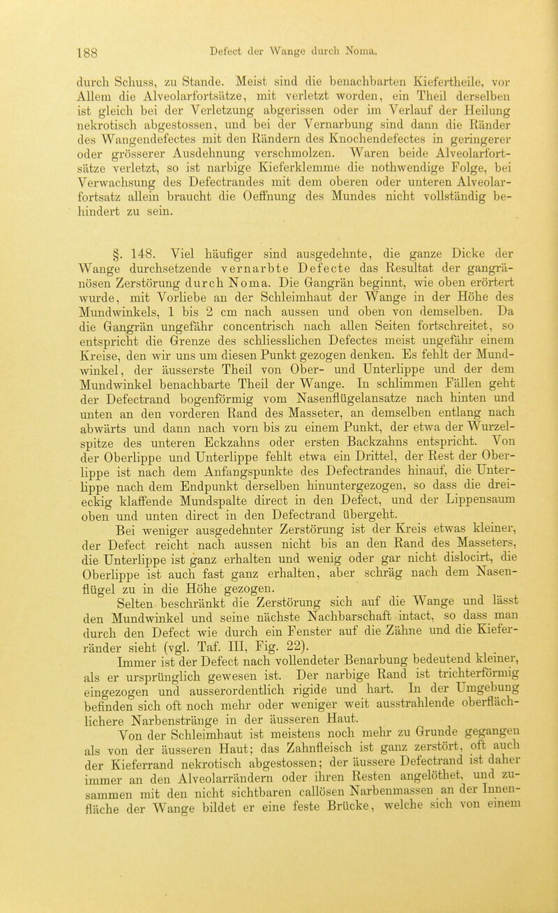 diu'ch Schuss, zu Stande. Meist sind die benachbarten Kiefertheile, vor Allem die Alveolarfortsätze, mit A'erletzt worden, ein Theil derselben ist gleich bei der Verletzung abgerissen oder im Verlauf der Heilung nekrotisch abgestossen, und bei der Vernarbung sind dann die Ränder des Wangendefectes mit den Rändern des Knochendefectes in geringerer oder grösserer Ausdehnung verschmolzen. Waren beide Alveolarfort- sätze verletzt, so ist narbige Kieferklemme die nothwendige Folge, bei Verwachsung des Defectrandes mit dem oberen oder unteren Alveolar- fortsatz allein braucht die Oeffnung des Mundes nicht vollständig be- hindert zu sein. §. 148. Viel häufiger sind ausgedehnte, die ganze Dicke der Wange durchsetzende vernarbte Defecte das Resultat der gangrä- nösen Zerstörung durch Noma. Die Gangrän beginnt, wie oben erörtert wurde, mit Vorliebe an der Schleimhaut der Wange in der Höhe des Mundwinkels, 1 bis 2 cm nach aussen und oben von demselben. Da die Gangrän ungefähr concentrisch nach allen Seiten fortschi-eitet, so entspricht die Grenze des schliesslichen Defectes meist ungefähi- einem Kreise, den wir uns um diesen Punkt gezogen denken. Es fehlt der Mund- winkel, der äusserste Theil von Ober- und Unterlippe und der dem Mundwinkel benachbarte Theil der Wange. In schlimmen Fällen geht der Defectrand bogenförmig vom Nasenflügelansatze nach hinten und unten an den vorderen Rand des Masseter, an demselben entlang nach abwärts und dann nach vorn bis zu einem Punkt, der etwa der Wurzel- spitze des unteren Eckzahns oder ersten Backzahns entspricht. Von der Oberlippe und Unterlippe fehlt etwa ein Drittel, der Rest der Ober- lippe ist nach dem Anfangspunkte des Defectrandes hinauf, die Unter- lippe nach dem Endpunkt derselben hinuntergezogen, so dass die drei- eckig klaffende Mundspalte direct in den Defect, und der Lippensaimi oben und unten direct in den Defectrand übergeht. Bei weniger ausgedehnter Zerstörung ist der Kreis etwas kleiner, der Defect reicht nach aussen nicht bis an den Rand des_ Masseters, die Unterlippe ist ganz erhalten und wenig oder gar nicht dislocirt, die Oberhppe ist auch fast ganz erhalten, aber schräg nach dem Nasen- flügel zu in die Höhe gezogen. Selten beschränkt die Zerstörung sich auf die Wange und lässt den Mundwinkel und seine nächste Nachbarschaft intact, so dass_ man durch den Defect wie durch ein Fenster auf die Zähne und die Kiefer- ränder sieht (vgl. Taf. HI, Fig. 22). Immer ist der Defect nach vollendeter Benarbung bedeutend kiemer, als er ursprünglich gewesen ist. Der narbige Rand ist trichterförmig eingezogen und ausserordentlich rigide und hart. In der Umgebung befinden sich oft noch mehr oder weniger weit ausstrahlende oberfläch- lichere Narbenstränge in der äusseren Haut. Von der Schleimhaut ist meistens noch mehr zu Grunde gegangen als von der äusseren Haut; das Zahnfleisch ist ganz zerstört, oft auch der Kieferrand nekrotisch abgestossen; der äussere Defectrand ist daher immer an den Alveolarrändern oder ihren Resten angelöthet, und zu- sammen mit den nicht sichtbaren callösen Narbenmassen an der Innen- fläche der Wange bildet er eine feste Brücke, welche sich von einem