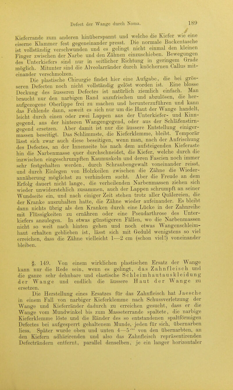 y. Kieferrande zum anderen hinüberspannt und welche die Kiefer wie eine eiserne Klammer fest gegeneinander presst. Die normale Backentasche ist vollständig verschwunden und es gelingt nicht einmal den kleinen Finger zwischen der Narbe und den Zähnen einzuschieben. Bewegungen des°Unterkiefers sind nur in seitlicher Richtung in geringem Grade möglich. Mitunter sind die Alveolarränder durch knöchernen Gallus mit- einander verschmolzen. Die plastische Chirurgie findet hier eine Aufgabe, die bei gros- seren Defecten noch nicht vollständig gelöst worden ist. Eine blosse Deckung des äusseren Defectes ist natürlich ziemlich einfach. Man braucht^'nur den narbigen Rand anzufrischen und abzulösen, die her- aufo-ezogene Oberlippe frei zu machen und her unter zuführen und kann das^Fehlende dann, soweit es sich nur um die Haut der Wange handelt, leicht durch einen oder zwei Lappen aus der Unterkiefer- und Kinn- gegend, aus der hinteren Wangengegend, oder aus der Schläfenstirn- gegend ersetzen. Aber damit ist nur die äussere Entstellung einiger- massen beseitigt. Das Schlimmste, die Kieferklemme, bleibt. Temporär lässt sich zwar auch diese beseitigen, wenn man, nach der Anfrischung des Defectes, an der Innenseite bis nach dem aufsteigenden Kieferaste hin die Narbenmasse quer durchschneidet, die Kiefer, welche durch die inzwischen eingeschrumpften Kaumuskeln und deren Fascien noch immer sehr festgehalten werden, durch Schraubengewalt voneinander reisst, und durch Einlegen von Holzkeilen zwischen die Zähne die Wieder- annäherung möglichst zu verhindern sucht. Aber die Freude an dem Erfolg dauert nicht lange, die verheilenden Narbenmassen ziehen sich wieder unwiderstehlich zusammen, auch der Lappen schrumpft an seiner Wundseite ein, und nach einiger Zeit stehen trotz aller Quälereien, die der Ki-anke auszuhalten hatte, die Zähne wieder aufeinander. Es bleibt dann nichts übrig als den Kranken durch eine Lücke in der Zahnreihe mit Flüssigkeiten zu ernähren oder eine Pseudarthrose des Unter- kiefers anzulegen. In etwas günstigeren Fällen, wo die Narbenmassen nicht so weit nach hinten gehen und noch etwas Wangenschleim- haut erhalten geblieben ist, lässt sich mit Geduld wenigstens so viel erreichen, dass die Zähne vielleicht 1—2 cm (schon viel!) voneinander bleiben. §. 149. Von einem wirklichen plastischen Ersatz der Wange kann nur die Rede sein, wenn es gelingt, das Zahnfleisch und die ganze sehr dehnbare und elastische Schleimhautauskleidung der Wange und endlich die äussere Haut der Wange zu ersetzen. Die Herstellung eines Ersatzes für das Zahnfleisch hat Jaesche in einem Fall von narbiger Kieferklemme nach Schussverletzung der Wange und Kieferränder dadurch zu erreichen gesucht, dass er die Wange vom Mundwinkel bis zum Masseterrande spaltete, die narbige Kieferklemme löste und die Ränder des so entstandenen spaltförmigen Defectes bei aufgesperrt gehaltenem Munde, jeden für sich, übernarben Hess. Später wurde oben und unten 4—5' von den übernarbten, an den Kiefern adhärirenden und also das Zahnfleisch repräsentirenden Defecträndern entfernt, parallel denselben, je ein langer horizontaler