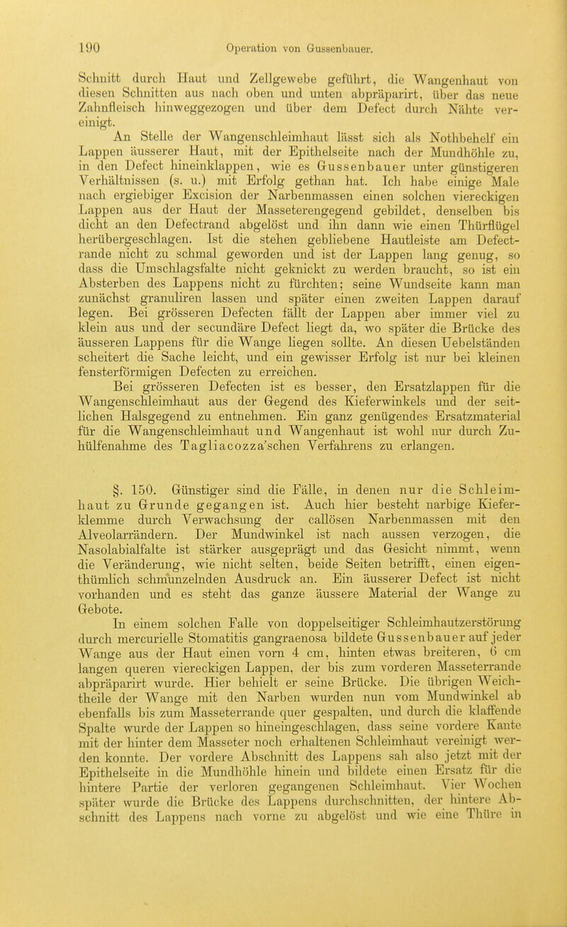 Schnitt durcli Haut und Zellgewebe geführt, die Wangenhaut von diesen Schnitten aus nach oben und unten abpräjmrirt, über das neue Zahnfleisch hinweggezogen und über dem Defect durch Nähte ver- einigt. An Stelle der Wangenschleimhaut lässt sich als Nothbehelf ein Lappen äusserer Haut, mit der Epithelseite nach der Mundhöhle zu, in den Defect hineinklappen, wie es Gussenbauer unter günstigeren Verhältnissen (s. u.) mit Ei-folg gethan hat. Ich habe einige Male nach ergiebiger Excision der Narbenmassen einen solchen viereckigen Lappen aus der Haut der Masseterengegend gebildet, denselben bis dicht an den Defectrand abgelöst und ihn dann wie einen Thürflügel herübergeschlagen. Ist die stehen gebliebene Hautleiste am Defect- rande nicht zu schmal geworden und ist der Lappen lang genug, so dass die Umschlagsfalte nicht geknickt zu werden braucht, so ist ein Absterben des Lappens nicht zu fürchten; seine Wundseite kann man zunächst granuliren lassen und später einen zweiten Lappen darauf legen. Bei grösseren Defecten fällt der Lappen aber immer viel zu klein aus und der secundäre Defect liegt da, wo später die Brücke des äusseren Lappens für die Wange liegen sollte. An diesen Uebelständen scheitert die Sache leicht, und ein gewisser Erfolg ist nur bei kleinen fensterförmigen Defecten zu erreichen. Bei grösseren Defecten ist es besser, den Ersatzlappen für die Wangenschleimhaut aus der Gegend des Kieferwinkels und der seit- lichen Halsgegend zu entnehmen. Ein ganz genügendes- Ersatzmaterial für die Wangenschleimhaut und Wangenhaut ist wohl nur durch Zu- hülfenahme des Tagliacozza'schen Verfahrens zu erlangen. §. 150. Günstiger sind die Fälle, in denen nur die Schleim- haut zu Grunde gegangen ist. Auch hier besteht narbige Eäefer- klemme durch Verwachsung der caUösen Narbenmassen mit den Alveolarrändern. Der Mundwinkel ist nach aussen verzogen, die Nasolabialfalte ist stärker ausgeprägt und das Gesicht nimmt, wenn die Veränderung, wie nicht selten, beide Seiten betrifft, einen eigen- thümlich schmunzelnden Ausdruck an. Ein äusserer Defect ist nicht vorhanden und es steht das ganze äussere Material der Wange zu Gebote. In einem solchen Falle von doppelseitiger Schleimhautzerstörung durch mercurielle Stomatitis gangraenosa bildete Gussenbauer auf jeder Wange aus der Haut einen vorn 4 cm, hinten etwas breiteren, 6 cm langen queren viereckigen Lappen, der bis zum vorderen Masseterraude abpräparirt wurde. Hier behielt er seine Brücke. Die übrigen Weich- theile der Wange mit den Narben wurden nun vom Mundwinkel ab ebenfalls bis zum Masseterraude quer gespalten, und durch die klaffende Spalte wurde der Lappen so hineingeschlagen, dass seine vordere Kante mit der hinter dem Masseter noch erhaltenen Schleimliaut vereinigt wer- den konnte. Der vordere Abschnitt des Lappens sah also jetzt mit der Epithelseite in die Mundhöhle hinein und bildete einen Ersatz für die hintere Partie der verloren gegangenen Schleimhaut. Vier Wochen später wurde die Brücke des Lappens durchschnitten, der liintere Ab- schnitt des Lappens nach vorne zu abgelöst und wie eine Thüre in