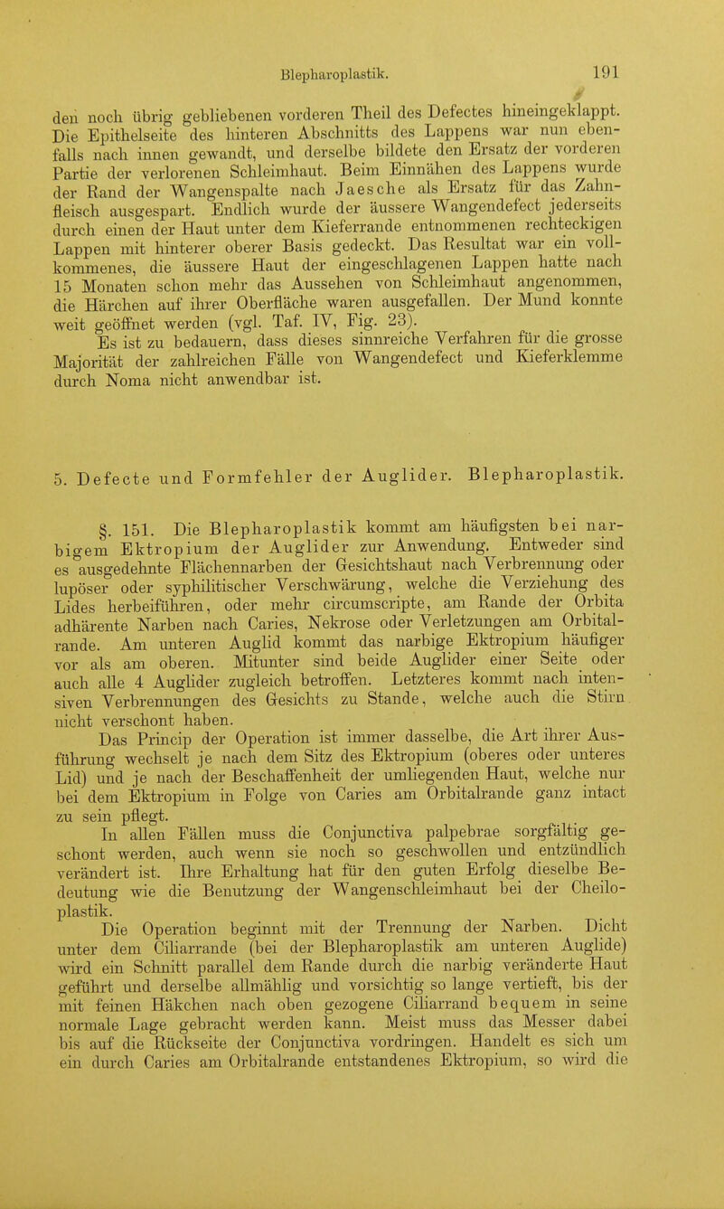 0 den noch übrig gebliebenen vorderen Theil des Defectes hineingeldappt. Die Epithelseite des hinteren Abschnitts des Lappens war nun eben- falls nach innen gewandt, und derselbe bildete den Ersatz der vorderen Partie der verlorenen Schleimhaut. Beim Einnähen des Lappens wurde der Rand der Wangenspalte nach Jaesche als Ersatz für das Zahn- fleisch ausgespart. Endlich wurde der äussere Wangendefect jederseits durch einen der Haut unter dem Kieferrande entnommenen rechteckigen Lappen mit hinterer oberer Basis gedeckt. Das Resultat war ein voll- kommenes, die äussere Haut der eingeschlagenen Lappen hatte nach 15 Monaten schon mehr das Aussehen von Schleimhaut angenommen, die Härchen auf ihrer Oberfläche waren ausgefallen. Der Mund konnte weit geöffnet werden (vgl. Taf. IV, Fig. 23). Es ist zu bedauern, dass dieses sinnreiche Verfahren für die grosse Majorität der zahlreichen Fälle von Wangendefect und Kieferklemme durch Noma nicht anwendbar ist. 5. Defecte und Formfehler der Auglider. Blepharoplastik. §. 151. Die Blepharoplastik kommt am häufigsten bei nar- bigem Ektropium der Auglider zur Anwendung. Entweder sind es ^ausgedehnte Flächennarben der Gresichtshaut nach Verbrennung oder lupöser oder syphilitischer Verschwärung, welche die Verziehung des Lides herbeiführen, oder mehr circumscripte, am Rande der Orbita adhärente Narben nach Caries, Nekrose oder Verletzungen am Orbital- rande. Am unteren Auglid kommt das narbige Ektropium häufiger vor als am oberen. Mitunter sind beide Auglider einer Seite oder auch alle 4 Aughder zugleich betroffen. Letzteres kommt nach inten- siven Verbrennungen des Gesichts zu Stande, welche auch die Stirn nicht verschont haben. Das Princip der Operation ist immer dasselbe, die Art ihrer Aus- führung wechselt je nach dem Sitz des Ektropium (oberes oder unteres Lid) und je nach der Beschaffenheit der umliegenden Haut, welche nur bei dem Ektropium in Folge von Caries am Orbitalrande ganz intact zu sein pflegt. In allen FäUen muss die Conjunctiva palpebrae sorgfältig ge- schont werden, auch wenn sie noch so geschwollen und entzündlich verändert ist. Ihre Erhaltung hat für den guten Erfolg dieselbe Be- deutung wie die Benutzung der Wangenschleimhaut bei der Cheilo- plastik. Die Operation beginnt mit der Trennung der Narben. Dicht unter dem Ciharrande (bei der Blepharoplastik am unteren Auglide) wird ein Schnitt parallel dem Rande durch die narbig veränderte Haut geführt und derselbe aUmähhg und vorsichtig so lange vertieft, bis der mit feinen Häkchen nach oben gezogene Ciliarrand bequem in seine normale Lage gebracht werden kann. Meist muss das Messer dabei bis auf die Rückseite der Conjunctiva vordringen. Handelt es sich um ein durch Caries am Orbitalrande entstandenes Ektropium, so wird die