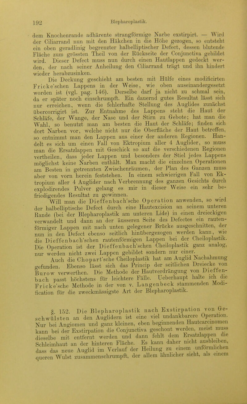 • dem Knochenrande adhärente strangförmige Narbe exstirpirt, — Wird der Ciliarrand nun mit den Häkchen in die Höhe gezogen, so entsteht ein oben geradlinig begrenzter halbelliptischer Defect, dessen blutende Fläche zum grössten Theil von der Rückseite der Conjunctiva gebildet wird. Dieser Defect muss nun durch einen Hautlappen gedeckt wer- den, der nach seiner Anheilung den Ciliarrand trägt und ihn hindert wieder herabzusinken. Die Deckung geschieht am besten mit Hülfe eines modificirten Fricke'schen Lappens in der Weise, wie oben auseinandergesetzt worden ist (vgl. pag. 146). Derselbe darf ja nicht zu schmal sein, da er später noch einschrumpft. Ein dauernd gutes Resultat lässt sich nur erreichen, wenn die fehlerhafte Stellung des Auglides zunächst übercorrigirt ist. Zur Entnahme des Lappens steht die Haut der Schläfe, der Wange, der Nase und der Stirn zu Gebote; hat man die Wahl, so benutzt man am besten die Haut der Schläfe; finden sich dort Narben vor, welche nicht nur die Oberfläche der Haut betreffen, so entnimmt man den Lappen aus einer der anderen Regionen. Han- delt es sich um einen Fall von Ektropium aller 4 Auglider, so muss man die Ersatzlappen mit Geschick so auf die verschiedenen Regionen vertheilen, dass jeder Lappen und besonders der Stiel jedes Lappens möo-lichst keine Narben enthält. Man macht die einzelnen Operationen am°Besten in getrennten Zwischenräumen, der Plan des Ganzen muss aber von vorn herein feststehen. In einem schwierigen Fall von Ek- tropium aller 4 Auglider nach Verbrennung des ganzen Gesichts durch explodirendes Pulver gelang es mir in dieser Weise ein sehr be- friedigendes Resultat zu gewinnen. Will man die Dieffenbach'sche Operation anwenden, so wird der halbelliptische Defect durch eine Hautexcision an seinem unteren Rande (bei der Blepharoplastik am unteren Lide) in einen di-eieckigeu verwandelt und dann an der äusseren Seite des Defectes em rauten- förmiger Lappen mit nach unten gelegener Brücke ausgeschnitten, der nun in den Defect ebenso seitlich hinübergezogen werden kann, wie die Dieffenbach'schen rautenförmigen Lappen bei der Cheüoplastik. Die Operation ist der Dieffenbach'schen Cheiloplastik ganz analog, nur werden nicht zwei Lappen gebildet sondern nur einer. Auch die Chopart'sche Cheiloplastik hat am Aughd Nachalnnung o-efunden. Ebenso lässt sich das Princip der seitlichen Dreiecke von Burow verwerthen. Die Methode der Hautverdrängung von Dietten- bach passt höchstens für leichtere Fälle. Ueberhaupt halte ich die Fricke'sche Methode in der von v. Langenbeck stammenden Modi- fication für die zweckmässigste Art der Blepharoplastik. S 152 Die Blepharoplastik nach Exstirpation von Ge- schwülsten an den AugHdern ist eine viel undankbarere Operation. Nur bei Angiomen und ganz kleinen, eben beginnenden Hautcarcmomen kann bei der Exstirpation die Conjunctiva geschont werden meist muss dieselbe mit entfernt werden und dann fehlt dem Ersatzlappen die Schleimhaut an der hinteren Fläche. Es kann daher nicht ausbleiben, dass das neue Auglid im Verlauf der Heilung zu emem ^unförmlichen queren Wulst zusammenschrumpft, der allem ähnlicher sieht, als emem