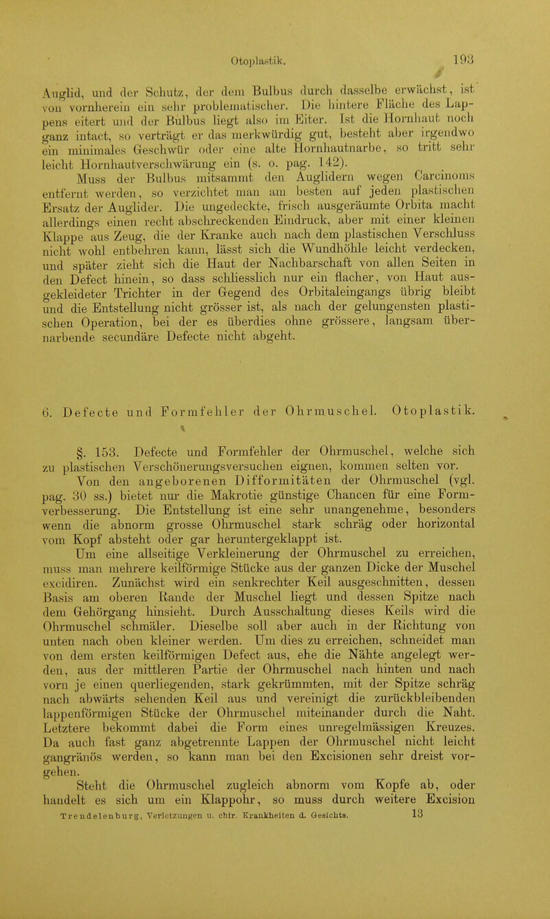 Aiiglid, und der Schutz, der dem Bulbus durch dasselbe erwächst, isf von vornherein ein sehr problematische!-. Die hintere Fläche des Lap- pens eitert und der Bulbus liegt also im Eiter. Ist die Hornhaut noch ganz intact, so verträgt er das merkwürdig gut, besteht aber irgendwo ein minimales Geschwür oder eine alte Hornhautnarbe, so tritt sehr leicht Hornhautverschwärung ein (s. o. pag. 142). Muss der Bulbus mitsammt den Auglidern wegen Carcinoms entfernt werden, so verzichtet man am besten auf jeden plastischen Ersatz der Auglider. Die ungedeckte, frisch ausgeräumte Orbita macht allerdings einen recht absclireckenden Eindruck, aber mit einer kleinen Klappe aus Zeug, die der Kranke auch nach dem plastischen Verschluss nicht wohl entbehren kann, lässt sich die Wundhöhle leicht verdecken, und später zieht sich die Haut der Nachbarschaft von allen Seiten in den Defect hinein, so dass schliesslich nur ein flacher, von Haut aus- gekleideter Trichter in der Gegend des Orbitaleingangs übrig bleibt und die Entstellung nicht grösser ist, als nach der gelungensten plasti- schen Operation, bei der es überdies ohne grössere, langsam über- narbende secundäre Defecte nicht abgeht. 6. Defecte und Formfehler der Ohrmuschel. Otoplastik. §. 153. Defecte und Formfehler der Ohrmuschel, welche sich zu plastischen Verschönerungsversuchen eignen, kommen selten vor. Von den angeborenen Difformitäten der Ohrmuschel (vgl. pag. 30 SS.) bietet nm- die Makrotie günstige Chancen für eine Form- verbesserung. Die Entstellung ist eine sehr unangenehme, besonders wenn die abnorm grosse Ohrmuschel stark schräg oder horizontal vom Kopf absteht oder gar heruntergeklappt ist. üm eine allseitige Verkleinerung der Ohrmuschel zu erreichen, muss man raekrere keilförmige Stücke aus der ganzen Dicke der Muschel excidiren. Zunächst wird ein senkrechter Keil ausgeschnitten, dessen Basis am oberen Rande der Muschel liegt und dessen Spitze nach dem Gehörgang hinsieht. Durch Ausschaltung dieses Keils wird die Ohrmuschel schmäler. Dieselbe soll aber auch in der Richtung von unten nach oben kleiner werden. Um dies zu erreichen, schneidet man von dem ersten keilförmigen Defect aus, ehe die Nähte angelegt wer- den, aus der mittleren Partie der Ohrmuschel nach hinten und nach vorn je einen querliegenden, stark gekrümmten, mit der Spitze schräg nach abwärts sehenden Keil aus und vereinigt die zurückbleibenden lappenförmigen Stücke der Ohrmuschel miteinander durch die Naht. Letztere bekommt dabei die Form eines unregelmässigen Kreuzes. Da auch fast ganz abgetrennte Lappen der Olu-muschel nicht leicht gangränös werden, so kann man bei den Excisionen sehr dreist vor- gehen. Steht die Ohrmuschel zugleich abnorm vom Kopfe ab, oder handelt es sich um ein Klappohr, so muss durch weitere Excision Trendelenburg, Verletzungen ii. chlr. Krankheiten d. GealcUts. 13
