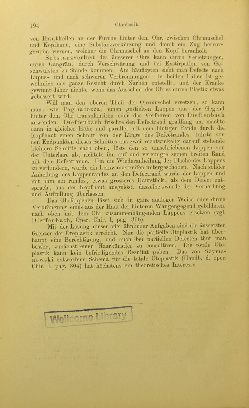 von Haut keilen an der Furche hinter dem Ohr, zwischen Ohrmuschel und Kopfiiiiut, eine Substanzverkürzung und damit ein Zug hervor- gerufen werden, welcher die Ohrmuschel an den Kopf heranholt. Substanzverlust des äusseren Ohrs kann durch Verletzungen, durch Gangrän, durch Verschwärung und bei Exstirpation von Ge- schwülsten zu Stande kommen. Am häufigsten sieht man Defecte nach Lupus- und nach schweren Verbrennungen. In beiden Fällen ist ge- wöhnlich das ganze Gesicht durch Narben entstellt, und der Kranke o-ewinnt daher nichts, wenn das Aussehen des Ohres durch Plastik etwas gebessert wu'd. Will man den oberen Theil der Ohrmuschel ersetzen, so kann man, wie Tagliacozza, einen gestielten Lappen aus der Gegend hinter dem Olu- transplantiren oder das Verfahren von Dieffenbach anwenden. Dieffenbach frischte den Defectrand gradlinig an, machte dann in gleicher Höhe und parallel mit dem blutigen Rande durch die Kopfhaut einen Schnitt von der Länge des Defectrandes, führte von den Endpunkten dieses Schnittes aus zwei rechtwinkelig darauf stehende kleinere Schnitte nach oben, löste den so umschriebenen Lappen von der Unterlage ab, richtete ihn auf und vereinigte seinen breiten Rand mit dem Defectrande. Um die Wiederanheilung der Fläche des Lappens zu verhindern, wurde ein Leinwandstreifen untergeschoben. Nach solider Anheilung des Lappenrandes an den Defectrand wurde der Lappen und mit ihm ein rundes, etwas grösseres Hautstück, als dem Defect ent- sprach, aus der Kopfhaut ausgelöst, dasselbe ,wurde der Vernarbung und Aufrollung überlassen. Das Ohrläppchen lässt sich in ganz analoger Weise oder durch Verdrängung eines aus der Haut der hinteren Wangengegend gebildeten, nach oben mit dem Ohr zusammenhängenden Lappens ersetzen (vgl. Dieffenbach, Oper. Chir. T, pag. 396). Mit der Lösung dieser oder ähnlicher Aufgaben sind die äussersten Grenzen der Otoplastik erreicht. Nur die partielle Otoplastik hat über- haupt eine Berechtigung, und auch bei partiellen Defecten thut man besser, zunächst einen Haarkünstler zu consultiren. Die totale Oto- plastik kann kein befriedigendes Resultat geben. Das von Szjnna- nowski entworfene Schema für die totale Otoplastik (Handb. d. oper. Chir. I, pag. 304) hat höchstens ein theoretisches Interesse.