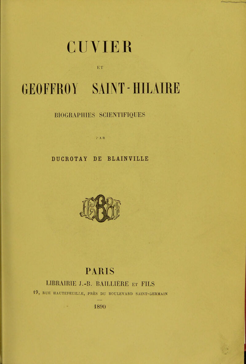 CUVIER ET GEOFFROY SAINT - HILAIRE BIOGRAPHIES SCIENTIFIQUES i'AR DUCROTAY DE BLAINVILLE PARIS LIBRAIRIE J.-B. BA1LLIÈRE et FILS iO, RU 10 HAUTEFEUILLE, PRÈS DU BOULEVARD SAINT-GERMAIN 1890