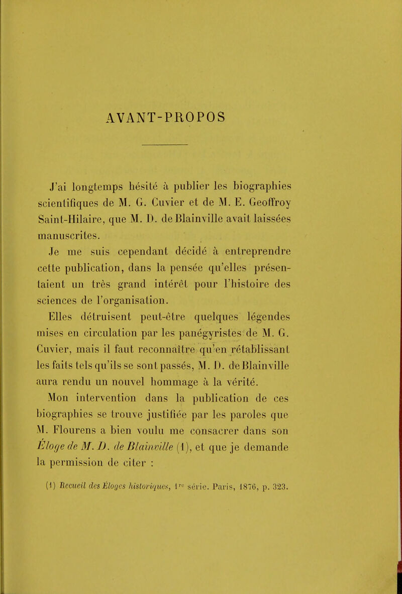 AVANT-PROPOS J'ai longtemps hésité à publier les biographies scientifiques de M. G. Cuvier et de M. E. Geoffroy Saint-Hilaire, que M. D. deBlainville avait laissées manuscrites. Je me suis cependant décidé à entreprendre cette publication, dans la pensée qu'elles présen- taient un très grand intérêt pour l'histoire des sciences de l'organisation. Elles détruisent peut-être quelques légendes mises en circulation par les panégyristes de M. G. Cuvier, mais il faut reconnaître qu'en rétablissant les faits tels qu'ils se sont passés, M. D. de Blainville aura rendu un nouvel hommage à la vérité. Mon intervention dans la publication de ces biographies se trouve justifiée par les paroles que M. Flourens a bien voulu me consacrer dans son Eloge de M. D. de Blainville (1), et que je demande la permission de citer : (1) 'Recueil des Éloges historique*, lre série. Paris, 1876, p. 323.