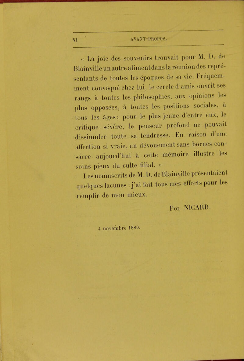 VI « La joie des souvenirs trouvait pour M. I>. de Blainville unautre alimentdans la réunion des repré- sentants de toutes les époques de sa vie. Fréquem- ment convoqué chez lui, le cercle d'amis ouvrit ses rangs à toutes les philosophes, aux opinions les plus opposées, à toutes les positions sociales, à tous les âges; pour le plus jeune d'entre eux, le critique sévère, le penseur profond ne pouvait dissimuler toute sa tendresse. En raison d'une affection si vraie, un dévouement sans bornes con- sacre aujourd'hui à cette mémoire illustre les soins pieux du culte filial. » Les manuscrits de M. D. de Blainville présentaient quelques lacunes : j'ai fait tous mes efforts pour les remplir de mon mieux. Pol NICARD. 4 novembre 1889.