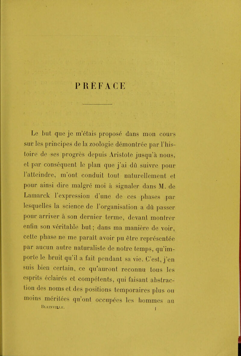 PRÉFACE Le but que je m'étais proposé dans mon cours sur les principes de la zoologie démontrée par l'his- toire de ses progrès depuis Aristote jusqu'à nous, et par conséquent le plan que j'ai dû suivre pour l'atteindre, m'ont conduit tout naturellement et pour ainsi dire malgré moi à signaler dans M. de Lamarck l'expression d'une de ces phases par lesquelles la science de l'organisation a dû passer pour arriver à son dernier terme, devant monlrer enfin son véritable but; dans ma manière de voir, cette phase ne me paraît avoir pu être représentée par aucun autre naturaliste de notre temps, qu'im- porte le bruit qu'il a fait pendant sa vie. C'est, j'en suis bien certain, ce qu'auront reconnu tous les esprits éclairés et compétents, qui faisant abstrac- tion des noms et des positions temporaires plus ou moins méritées qu'ont occupées les hommes au