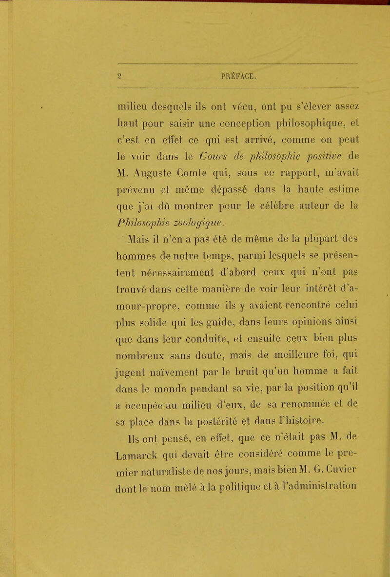 milieu desquels ils ont vécu, ont pu s'élever assez haut pour saisir une conception philosophique, et c'est en effet ce qui est arrivé, comme on peut le voir dans le Cours de philosophie positive de M. Auguste Comte qui, sous ce rapport, m'avait prévenu et même dépassé dans la haute estime que j'ai dû montrer pour le célèbre auteur de la Philosophie zoologique. Mais il n'en a pas été de même de la plupart des hommes de notre temps, parmi lesquels se présen- tent nécessairement d'abord ceux qui n'ont pas trouvé dans cette manière de voir leur intérêt d'a- mour-propre, comme ils y avaient rencontré celui plus solide qui les guide, dans leurs opinions ainsi que dans leur conduite, et ensuite ceux bien plus nombreux sans doute, mais de meilleure foi, qui jugent naïvement par le bruit qu'un homme a fait dans le monde pendant sa vie, par la position qu'il a occupée au milieu d'eux, de sa renommée et de sa place dans la postérité et dans l'histoire. Ils ont pensé, en effet, que ce n'était pas M. de Lamarck qui devait être considéré comme le pre- mier naturaliste de nos jours, mais bien M. G. Cuvier dont le nom mêlé à la politique et à l'administration