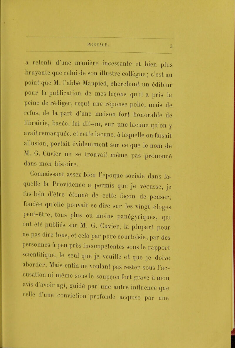 3 a retenti d'une manière incessante et bien plus bruyante que celui de son illustre collègue; c'est au point que M. l'abbé Maupied, cherchant un éditeur pour la publication de mes leçons qu'il a pris la peine de rédiger, reçut une réponse polie, mais de refus, de la part d'une maison fort honorable de librairie, basée, lui dit-on, sur une lacune qu'on y avait remarquée, et cette lacune, à laquelle on faisait allusion, portait évidemment sur ce que le nom de M. G. Cuvier ne se trouvait même pas prononcé dans mon histoire. Connaissant assez bien l'époque sociale dans la- quelle la Providence a permis que je vécusse, je fus loin d'être étonné de celte façon de penser, fondée qu'elle pouvait se dire sur les vingt éloges peut-être, tous plus ou moins panégyriques, qui ont été publiés sur M. G. Cuvier, la plupart pour ne pas dire tous, et cela par pure courtoisie, par des personnes à peu près incompétentes sous le rapport scientifique, le seul que je veuille et que je doive aborder. Mais enfin ne voulant pas rester sous l'ac- cusation ni même sous le soupçon fort grave à mon avis d'avoir agi, guidé par une autre influence que celle d'une conviction profonde acquise par une