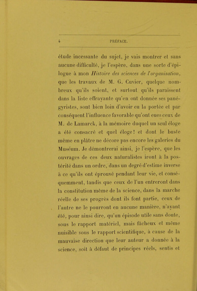 étude incessante du sujet, je vais montrer et sans aucune difficulté, je l'espère, dans une sorte d'épi- logue à mon Histoire des sciences de l'organisation, que les travaux de M. G. Cuvier, quelque nom- breux qu'ils soient, et surtout qu'ils paraissent dans la liste effrayante qu'en ont donnée ses pané- gyristes, sont bien loin d'avoir eu la portée et par conséquent l'influence favorable qu'ont eues ceux de M. de Lamarck, à la mémoire duquel un seul éloge a été consacré et quel éloge! et dont le busle même en plâtre ne décore pas encore les galeries du Muséum. Je démontrerai ainsi, je l'espère, que les ouvrages de ces deux naturalistes iront à la pos- térité dans un ordre, dans un degré d'estime inverse à ce qu'ils ont éprouvé pendant leur vie, et consé- quemment, tandis que ceux de l'un entreront dans la constitution même de la science, dans la marche réelle de ses progrès dont ils font partie, ceux de l'autre ne le pourront en aucune manière, n'ayant élé, pour ainsi dire, qu'un épisode utile sans doute, sous le rapport matériel, mais fâcheux et même nuisible sous le rapport scientifique, à cause de la mauvaise direction que leur auteur a donnée à la science, soit à défaut de principes réels, sentis et
