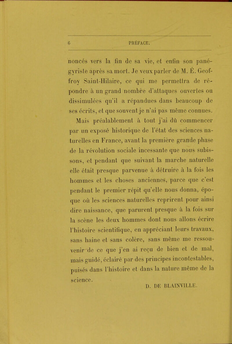 noncés vers la fin de sa vie, et enfin son pané- gyriste après sa mort. Je veux parler de M. É. Geof- froy Saint-Hilaire, ce qui me permettra de ré- pondre à un grand nombre d'attaques ouvertes ou dissimulées qu'il a répandues dans beaucoup de ses écrits, et que souvent je n'ai pas même connues. Mais préalablement à tout j'ai dû commencer par un exposé historique de l'état des sciences na- turelles en France, avant la première grande phase de la révolution sociale incessante que nous subis- sons, et pendant que suivant la marche naturelle elle était presque parvenue à détruire à la fois les hommes et les choses anciennes, parce que c'est pendant le premier répit qu'elle nous donna, épo- que où les sciences naturelles reprirent pour ainsi dire naissance, que parurent presque à la fois sur la scène les deux hommes dont nous allons écrire l'histoire scientifique, en appréciant leurs travaux, sans haine et sans colère, sans même me ressou- venir^de ce que j'en ai reçu de bien et de mal, mais guidé, éclairé par des principes incontestables, puisés dans l'histoire et dans la nature même de la science. D. DE BLAINVILLE.