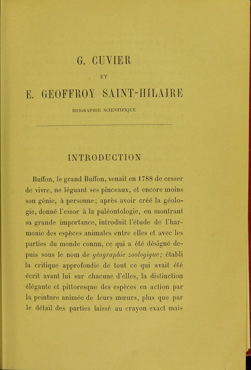 G. CUVIER ET E. GEOFFROY SAINT-HILÀIRE BIOGRAPHIE SCIENTIFIQUE INTRODUCTION Buffon, le grand Buffon,. venait en 1788 de cesser de vivre, ne léguant ses pinceaux, et encore moins son génie, à personne ; après avoir créé la géolo- gie, donné l'essor à la paléontologie, en montrant sa grande importance, introduit l'étude de l'har- monie des espèces animales entre elles et avec les parties du monde connu, ce qui a été désigné de- puis sous le nom de géographie zoologique; établi la critique approfondie de tout ce qui avait été écrit avant lui sur chacune d'elles, la distinction élégante et pittoresque des espèces en action par la peinture animée de leurs mœurs, plus que par le détail des parties laissé au crayon exact mais