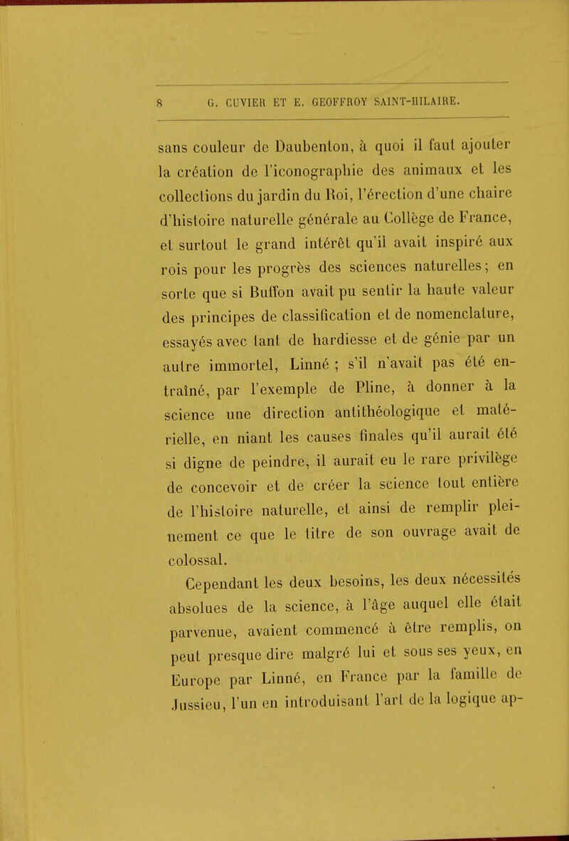 sans couleur de Daubenton, à quoi il faut ajouter la création de l'iconographie des animaux et les collections du jardin du Roi, l'érection d'une chaire d'histoire naturelle générale au Collège de France, et surtout le grand intérêt qu'il avait inspiré aux rois pour les progrès des sciences naturelles ; en sorte que si Buffon avait pu sentir la haute valeur des principes de classification et de nomenclature, essayés avec tant de hardiesse et de génie par un autre immortel, Linné ; s'il n'avait pas été en- traîné, par l'exemple de Pline, à donner à la science une direction antithéologique et maté- rielle, en niant les causes finales qu'il aurait été si digne de peindre, il aurait, eu le rare privilège de concevoir et de créer la science tout entière de l'histoire naturelle, et ainsi de remplir plei- nement ce que le titre de son ouvrage avait de colossal. Cependant les deux besoins, les deux nécessités absolues de la science, à l'âge auquel elle était parvenue, avaient commencé à être remplis, on peut presque dire malgré lui et sous ses yeux, en Europe par Linné, en France par la famille de Jussieu, l'un en introduisant l'art de la logique ap-