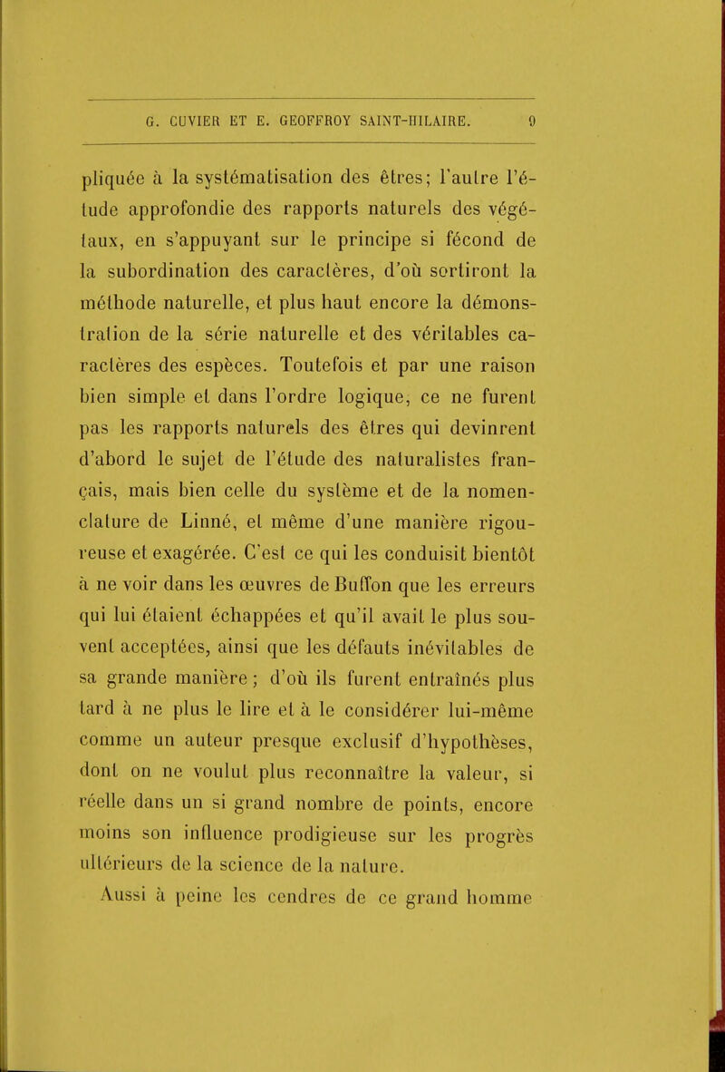 pliquée à la systématisation des êtres; l'autre l'é- tude approfondie des rapports naturels des végé- taux, en s'appuyant sur le principe si fécond de la subordination des caractères, d'où sortiront la méthode naturelle, et plus haut encore la démons- tration de la série naturelle et des véritables ca- ractères des espèces. Toutefois et par une raison bien simple et dans l'ordre logique, ce ne furent pas les rapports naturels des êtres qui devinrent d'abord le sujet de l'étude des naturalistes fran- çais, mais bien celle du système et de la nomen- clature de Linné, et même d'une manière rigou- reuse et exagérée. C'est ce qui les conduisit bientôt à ne voir dans les œuvres de Buffon que les erreurs qui lui étaient échappées et qu'il avait le plus sou- vent acceptées, ainsi que les défauts inévitables de sa grande manière ; d'où ils furent entraînés plus tard à ne plus le lire et à le considérer lui-même comme un auteur presque exclusif d'hypothèses, dont on ne voulut plus reconnaître la valeur, si réelle dans un si grand nombre de points, encore moins son influence prodigieuse sur les progrès ultérieurs de la science de la nature. Aussi à peine les cendres de ce grand homme