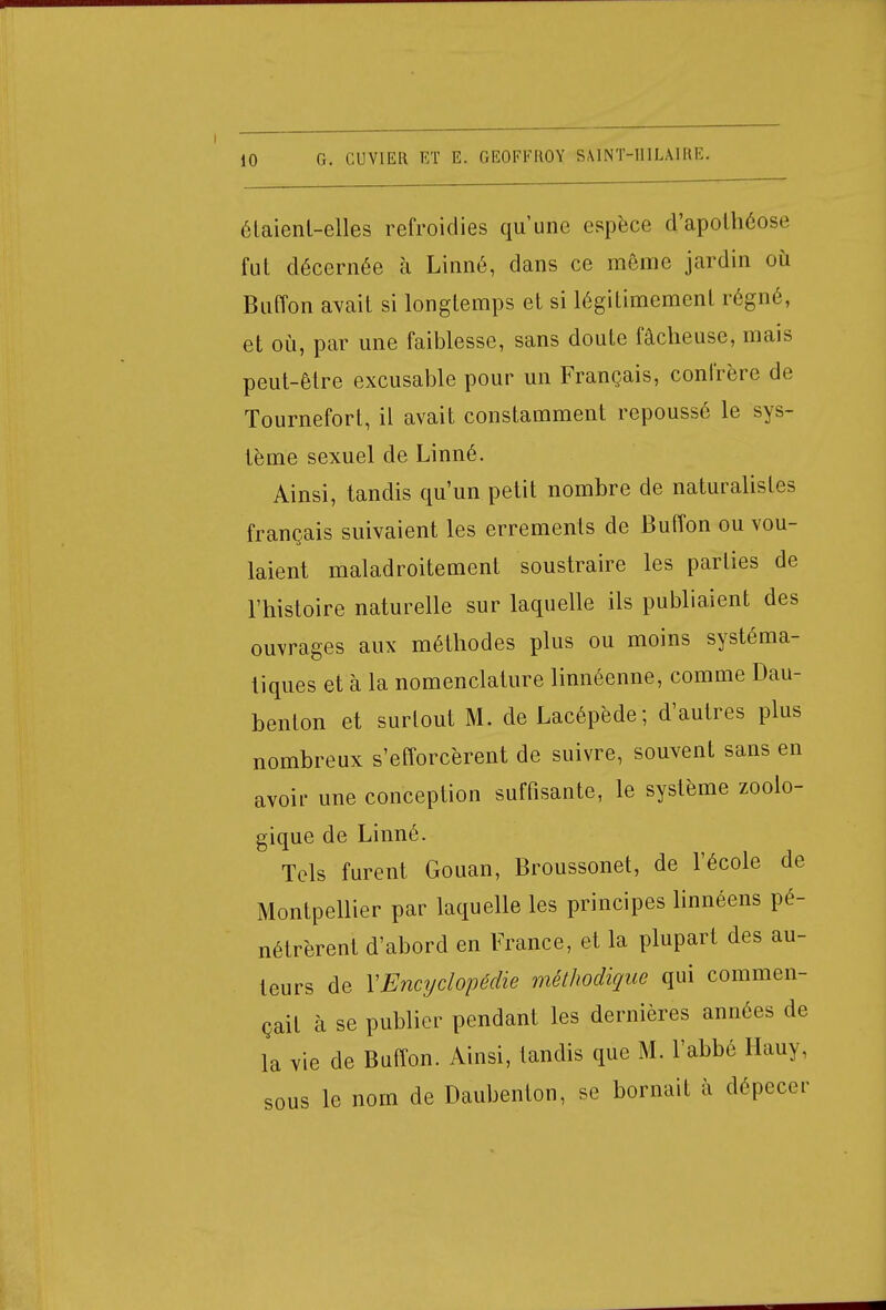 étaient-elles refroidies qu'une espèce d'apothéose fui décernée à Linné, dans ce même jardin où Buffon avait si longtemps et si légitimement régné, et où, par une faiblesse, sans doute fâcheuse, mais peut-être excusable pour un Français, confrère de Tournefort, il avait constamment repoussé le sys- tème sexuel de Linné. Ainsi, tandis qu'un petit nombre de naturalistes français suivaient les errements de Buffon ou vou- laient maladroitement soustraire les parties de l'histoire naturelle sur laquelle ils publiaient des ouvrages aux méthodes plus ou moins systéma- tiques et à la nomenclature linnéenne, comme Dau- benlon et surtout M. de Lacépède; d'autres plus nombreux s'efforcèrent de suivre, souvent sans en avoir une conception suffisante, le système zoolo- gique de Linné. Tels furent Gouan, Broussonet, de l'école de Montpellier par laquelle les principes linnéens pé- nétrèrent d'abord en France, et la plupart des au- teurs de XEncyclopédie méthodique qui commen- çait à se publier pendant les dernières années de la vie de Buffon. Ainsi, tandis que M. l'abbé Hauy, sous le nom de Daubenfon, se bornait à dépecer