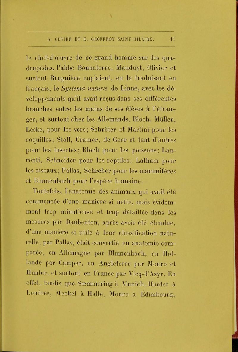 le chef-d'œuvre de ce grand homme sur les qua- drupèdes, l'abbé Bonnaterre, Mauduyt, Olivier et surtout Bruguière copiaient, en le traduisant en français, le Systema naturse de Linné, avec les dé- veloppements qu'il avait reçus dans ses différentes branches entre les mains de ses élèves à l'étran- ger, et surtout chez les Allemands, Bloch, Millier, Leske, pour les vers; Schroter et Martini pour les coquilles; Stoll, Cramer, de Geer et tant d'autres pour les insectes; Bloch pour les poissons; Lau- renti, Schneider pour les reptiles; Latham pour les oiseaux; Pallas, Schreber pour les mammifères et Blumenbach pour l'espèce humaine. Toutefois, l'anatomie des animaux qui avait été commencée d'une manière si nette, mais évidem- ment trop minutieuse et trop détaillée dans les mesures par Daubenton, après avoir été étendue, d'une manière si utile à leur classification natu- relle, par Pallas, était convertie en anatomie com- parée, en Allemagne par Blumenbach, en Hol- lande par Camper, en Angleterre par Monro et Hunter, et surtout en France par Vicq-d'Azyr. En effet, tandis que Sœmmcring à Munich, Hunter à Londres, Meckel à Halle, Monro à Edimbourg,