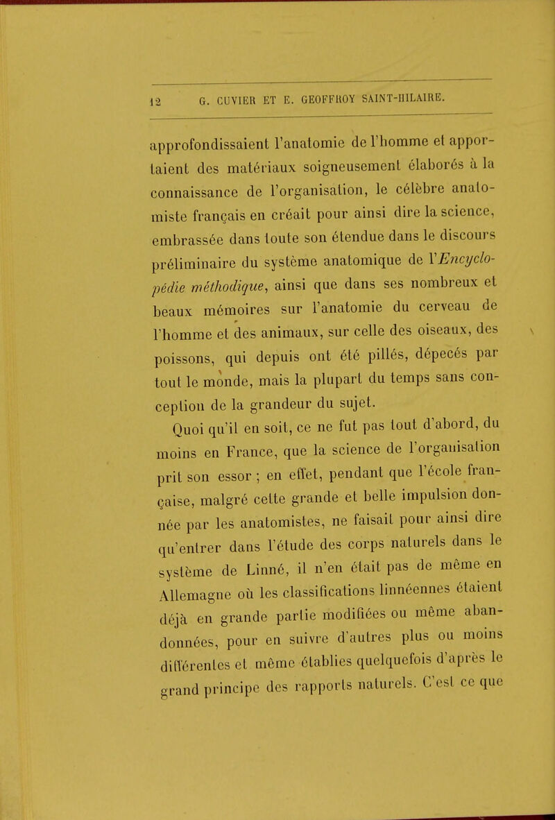 approfondissaient l'anatomie de l'homme et appor- taient des matériaux soigneusement élaborés à la connaissance de l'organisation, le célèbre analo- miste français en créait pour ainsi dire la science, embrassée dans toute son étendue dans le discours préliminaire du système anatomique de V'Encyclo- pédie méthodique, ainsi que dans ses nombreux et beaux mémoires sur l'anatomie du cerveau de l'homme et des animaux, sur celle des oiseaux, des poissons, qui depuis ont été pillés, dépecés par tout le monde, mais la plupart du temps sans con- ception de la grandeur du sujet. Quoi qu'il en soit, ce ne fut pas tout d'abord, du moins en France, que la science de l'organisation prit son essor ; en effet, pendant que l'école fran- çaise, malgré cette grande et belle impulsion don- née par les anatomistes, ne faisait pour ainsi dire qu'entrer dans l'étude des corps naturels dans le système de Linné, il n'en était pas de même en Allemagne où les classifications linnéennes étaient déjà en grande partie modifiées ou même aban- données, pour en suivre d'autres plus ou moins différentes et même établies quelquefois d'après le grand principe des rapports naturels. C'est ce que