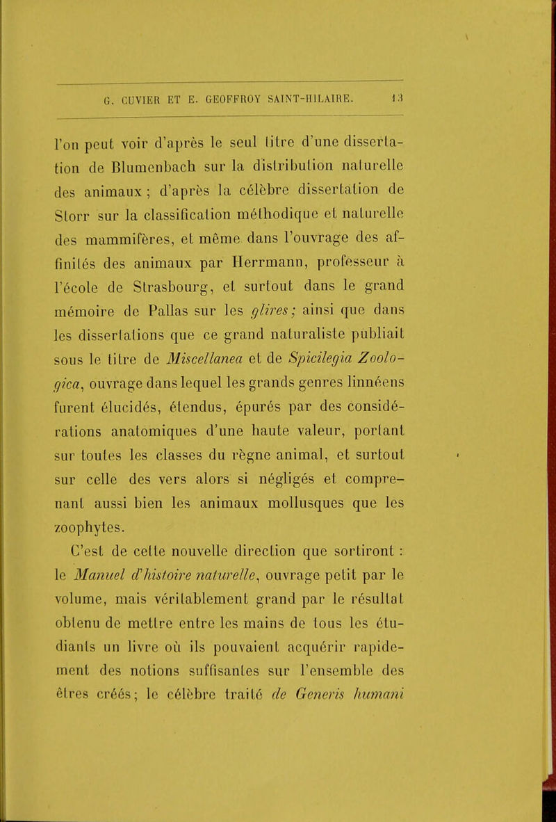 l'on peut voir d'après le seul litre d'une disserta- tion de Blumenbacli sur la distribution naturelle des animaux ; d'après la célèbre dissertation de Slorr sur la classification méthodique et naturelle des mammifères, et même dans l'ouvrage des af- finités des animaux par Herrmann, professeur à l'école de Strasbourg, et surtout dans le grand mémoire de Pallas sur les g lires ; ainsi que dans les disserlations que ce grand naturaliste publiait sous le titre de Miscellanea et de Spicilegia Zoolo- gica, ouvrage dans lequel les grands genres linnéens furent élucidés, étendus, épurés par des considé- rations anatomiques d'une haute valeur, portant sur toutes les classes du règne animal, et surtout sur celle des vers alors si négligés et compre- nant aussi bien les animaux mollusques que les zoophytes. C'est de celte nouvelle direction que sortiront : le Manuel d'histoire naturelle, ouvrage petit par le volume, mais véritablement grand par le résultat oblenu de mettre entre les mains de tous les étu- diants un livre où ils pouvaient acquérir rapide- ment des notions suffisantes sur l'ensemble des êtres créés; le célèbre traité de Generis humani