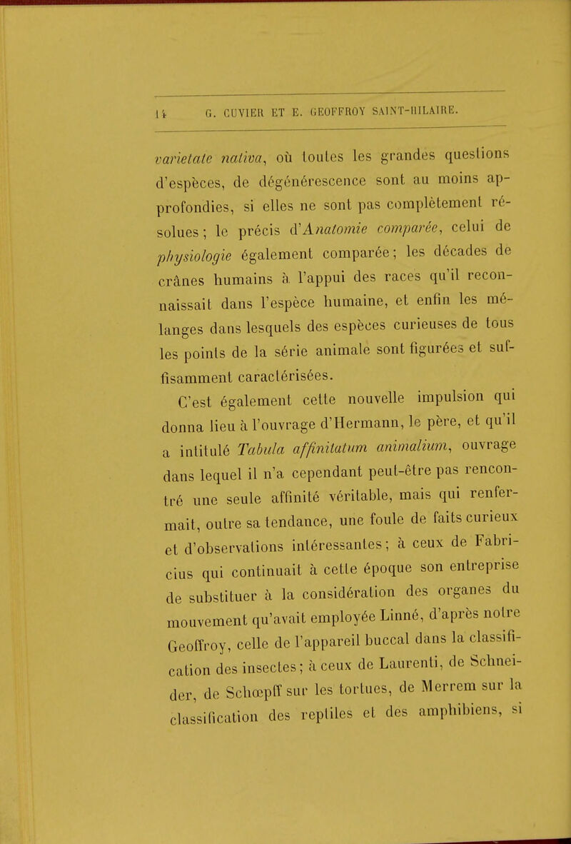 varietaie nativa, où toutes les grandes questions d'espèces, de dégénérescence sont au moins ap- profondies, si elles ne sont pas complètement ré- solues ; le précis iïAnatomie comparée, celui de physiologie également comparée; les décades de crânes humains à. l'appui des races qu'il recon- naissait dans l'espèce humaine, et enfin les mé- langes dans lesquels des espèces curieuses de tous les points de la série animale sont figurées et suf- fisamment caractérisées. C'est également cette nouvelle impulsion qui donna lieu à l'ouvrage d'Hermann, le père, et qu'il a intitulé Tabula affinitatum animalium, ouvrage dans lequel il n'a cependant peut-être pas rencon- tré une seule affinité véritable, mais qui renfer- mait, outre sa tendance, une foule de faits curieux et d'observations intéressantes ; à ceux de Fabri- cius qui continuait à cette époque son entreprise de substituer à la considération des organes du mouvement qu'avait employée Linné, d'après notre Geoffroy, celle de l'appareil buccal dans la classifi- cation des insectes ; à ceux de Laurenti, de Schnei- der, de Schœpff sur les tortues, de Merrem sur la classification des reptiles et des amphibiens, si