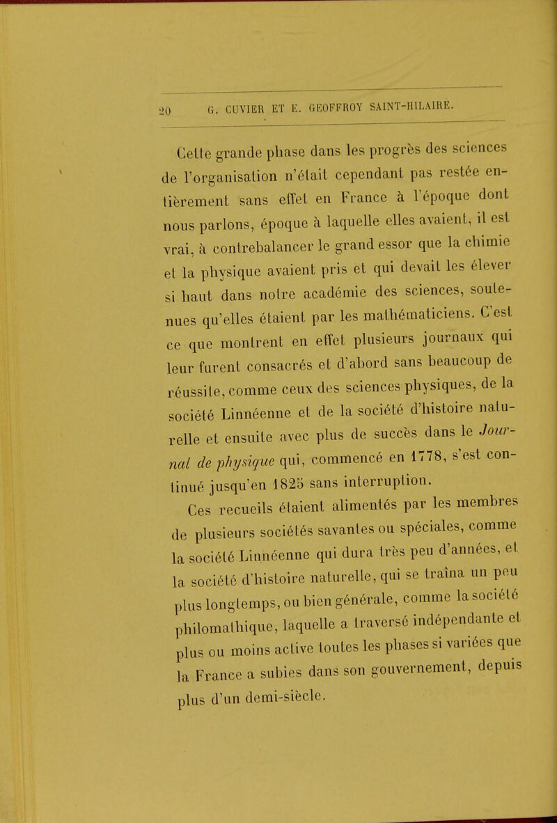 Cette grande phase dans les progrès des sciences de l'organisation n'était cependant pas restée en- tièrement sans effet en France à l'époque dont nous parlons, époque à laquelle elles avaient, il est vrai, à contrebalancer le grand essor que la chimie et la physique avaient pris et qui devait les élever si haut dans notre académie des sciences, soute- nues qu'elles étaient par les mathématiciens. C'est ce que montrent en effet plusieurs journaux qui leur furent consacrés et d'abord sans beaucoup de réussite, comme ceux des sciences physiques, de la société Linnéenne et de la société d'histoire natu- relle et ensuite avec plus de succès dans le Jour- nal de physique qui, commencé en 1778, s'est con- tinué jusqu'en 1825 sans interruption. Ces recueils étaient alimentés par les membres de plusieurs sociétés savantes ou spéciales, comme la société Linnéenne qui dura très peu d'années, et la société d'histoire naturelle, qui se traîna un peu plus longtemps, ou bien générale, comme la société philomathique, laquelle a traversé indépendante et plus ou moins active toutes les phases si variées que la France a subies dans son gouvernement, depuis plus d'un demi-siècle.
