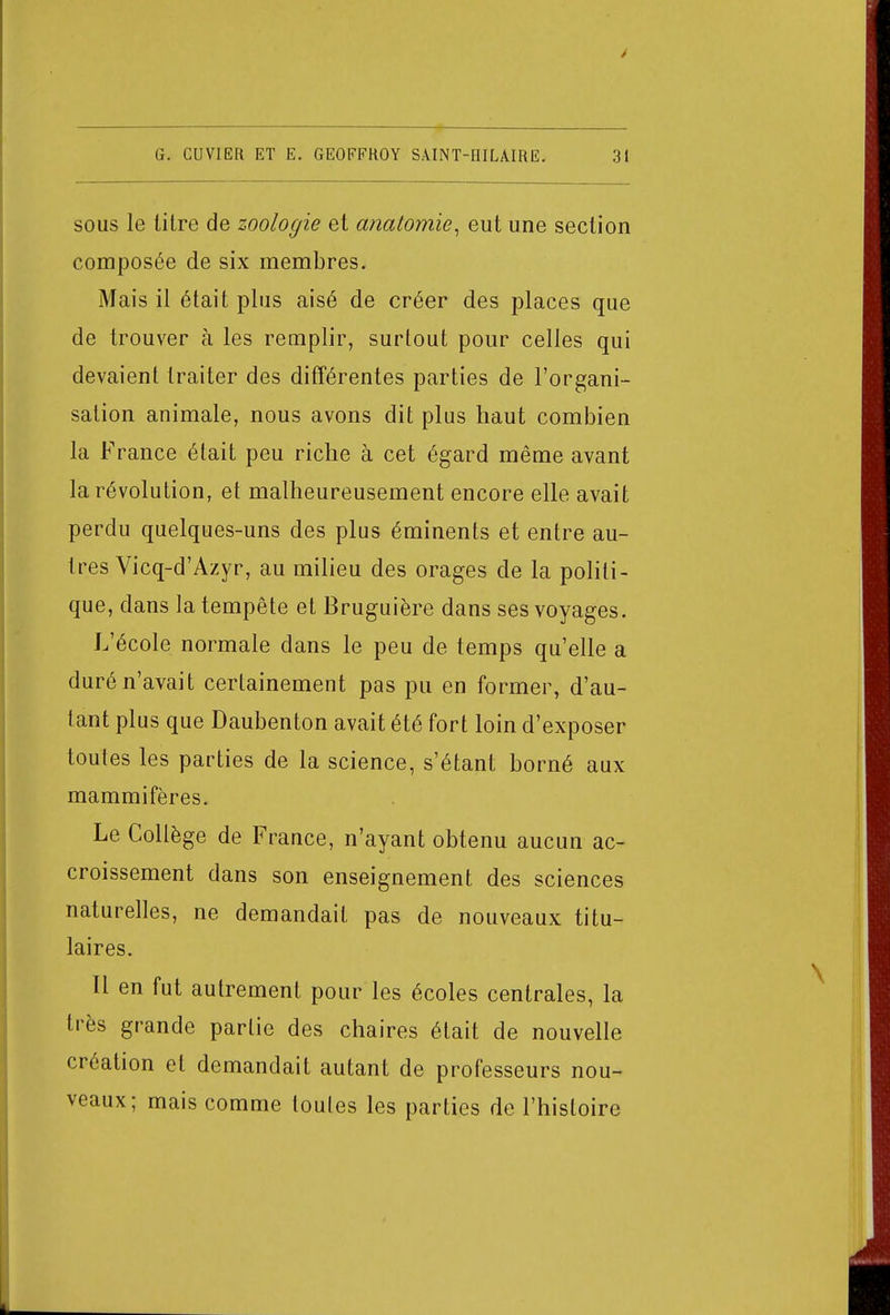 sous le litre de zoologie et anatomie, eut une section composée de six membres. Mais il était plus aisé de créer des places que de trouver à les remplir, surtout pour celles qui devaient traiter des différentes parties de l'organi- sation animale, nous avons dit plus haut combien la France était peu riche à cet égard même avant la révolution, et malheureusement encore elle avait perdu quelques-uns des plus éminents et entre au- tres Vicq-d'Azyr, au milieu des orages de la politi- que, dans la tempête et Bruguière dans ses voyages. L'école normale dans le peu de temps qu'elle a duré n'avait certainement pas pu en former, d'au- tant plus que Daubenton avait été fort loin d'exposer toutes les parties de la science, s'étant borné aux mammifères. Le Collège de France, n'ayant obtenu aucun ac- croissement dans son enseignement des sciences naturelles, ne demandait pas de nouveaux titu- laires. Il en fut autrement pour les écoles centrales, la très grande partie des chaires était de nouvelle création et demandait autant de professeurs nou- veaux; mais comme toutes les parties de l'histoire