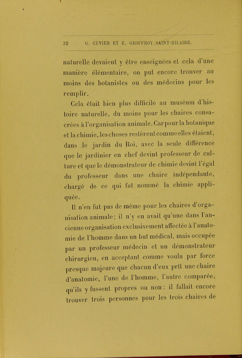naturelle devaient y être enseignées et cela d'une manière élémentaire, on put encore trouver au moins des botanistes ou des médecins pour les remplir. Cela était bien plus difficile au muséum d'his- toire naturelle, du moins pour les chaires consa- crées à l'organisation animale. Carpour la botanique et la chimie, les choses restèrent comme elles étaient, dans le jardin du Roi, avec la seule différence que le jardinier en chef devint professeur de cul- ture et que le démonstrateur de chimie devint l'égal du professeur dans une chaire indépendante, chargé de ce qui fut nommé la chimie appli- quée. Il n'en fut pas de même pour les chaires d'orga- nisation animale; il n'y en avait qu'une dans l'an- cienne organisation exclusivement affectée à l'analo- mie de l'homme dans un but médical, mais occupée par un professeur médecin et un démonstrateur chirurgien, en acceptant comme voulu par force presque majeure que chacun d'eux prit une chaire d'anatomie, Tune de l'homme, l'autre comparée, qu'ils y fussent propres ou non: il fallait encore trouver trois personnes pour les trois chaires de