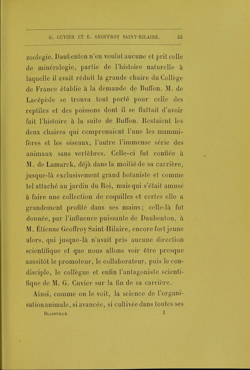 zoologie. Daubenton n'en voulut aucune et prit celle de minéralogie, partie de l'histoire naturelle à laquelle il avait réduit la grande chaire du Collège de France établie à la demande de Buffon. M. de Lacépècle se trouva tout porté pour celle des reptiles et des poissons dont il se flatlait d'avoir fait l'histoire à la suile de Buffon. Restaient les deux chaires qui comprenaient l'une les mammi- fères et les oiseaux, l'autre l'immense série des animaux sans vertèbres. Celle-ci fut confiée à M. de Lamarck, déjà dans la moitié de sa carrière, jusque-là exclusivement grand botaniste et comme tel attaché au jardin du Roi, mais qui s'était amusé à faire une collection de coquilles et certes elle a grandement profité dans ses mains ; celle-là fut donnée, par l'influence puissante de Daubenlon, à M. Élienne Geoffroy Saint-Hilaire, encore fort jeune alors, qui jusque-là n'avait pris aucune direction scientifique et que nous allons voir être presque aussitôt le promoteur, le collaborateur, puis le con- disciple, le collègue et enfin l'antagoniste scienti- fique de M. G. Cuvier sur la fin de sa carrière. Ainsi, comme on le voit, la science de l'organi- sation animale, si avancée, si cultivée dans toutes ses Blainviluî. 3