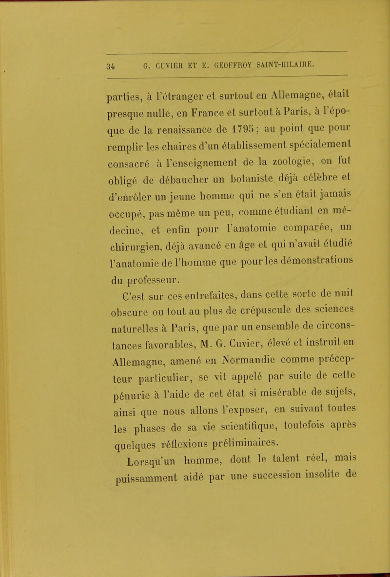 parties, à l'étranger et surtout en Allemagne, était presque nulle, en France et surtout à Paris, à l'épo- que de la renaissance de 1795; au point que pour remplir les chaires d'un établissement spécialement consacré à l'enseignement de la zoologie, on fut obligé de débaucher un botaniste déjà célèbre et d'enrôler un jeune homme qui ne s'en était jamais occupé, pas même un peu, comme étudiant en mé- decine, et enfin pour l'anatomie comparée, un chirurgien, déjà avancé en âge et qui n'avait étudié l'anatomie de l'homme que pour les démonstrations du professeur. C'est sur ces entrefaites, dans cette sorte de nuit obscure ou tout au plus de crépuscule des sciences naturelles à Paris, que par un ensemble de circons- tances favorables, M. G. Cuvier, élevé et instruit en Allemagne, amené en Normandie comme précep- teur parliculier, se vit appelé par suite de cette pénurie à l'aide de cet état si misérable de sujets, ainsi que nous allons l'exposer, en suivant toutes les phases de sa vie scientifique, toutefois après quelques réflexions préliminaires. Lorsqu'un homme, dont le talent réel, mais puissamment aidé par une succession insolite de