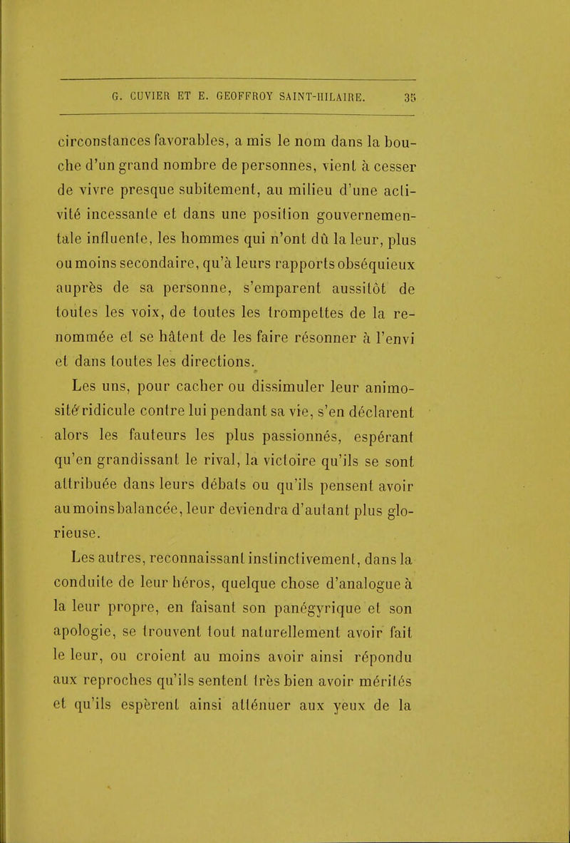 circonstances favorables, a mis le nom dans la bou- che d'un grand nombre de personnes, vient à cesser de vivre presque subitement, au milieu d'une acti- vité incessante et dans une position gouvernemen- tale influente, les hommes qui n'ont dû la leur, plus ou moins secondaire, qu'à leurs rapports obséquieux auprès de sa personne, s'emparent aussitôt de toutes les voix, de toutes les trompettes de la re- nommée et se hâtent de les faire résonner à l'envi et dans toutes les directions. Les uns, pour cacher ou dissimuler leur animo- sité'ridicule contre lui pendant sa vie, s'en déclarent alors les fauteurs les plus passionnés, espérant qu'en grandissant le rival, la victoire qu'ils se sont attribuée dans leurs débals ou qu'ils pensent avoir aumoinsbalancée, leur deviendra d'autant plus glo- rieuse. Les autres, reconnaissant instinctivement, dans la conduite de leur héros, quelque chose d'analogue à la leur propre, en faisant son panégyrique et son apologie, se trouvent tout naturellement avoir fait le leur, ou croient au moins avoir ainsi répondu aux reproches qu'ils sentent très bien avoir mérités et qu'ils espèrent ainsi atténuer aux yeux de la