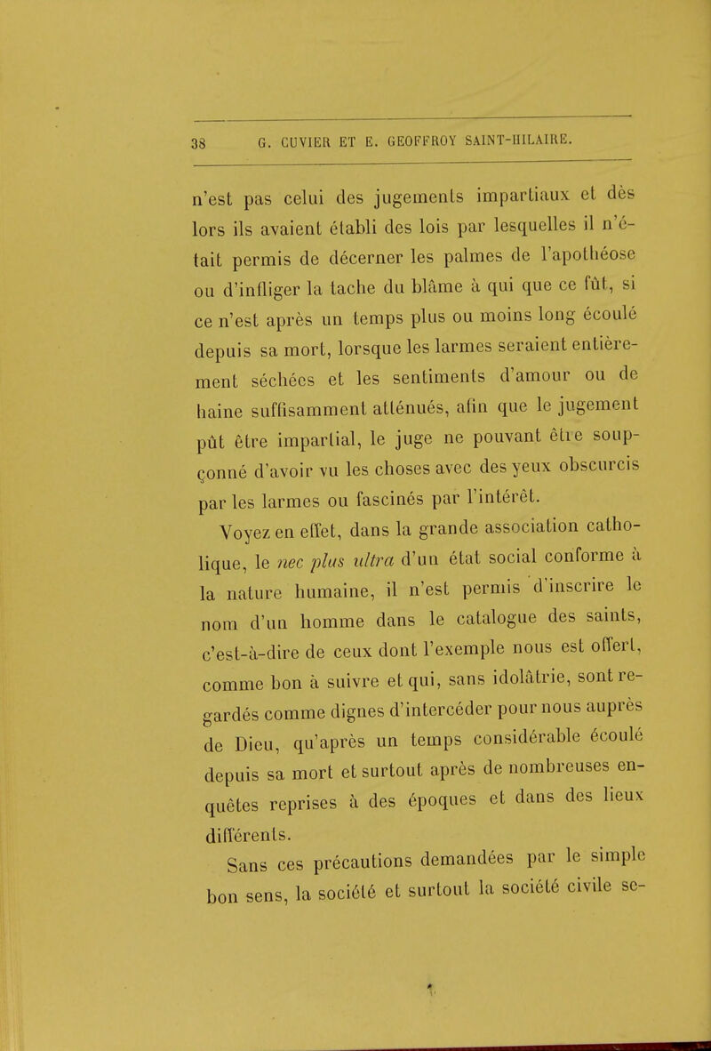 n'est pas celui des jugements impartiaux et dès lors ils avaient établi des lois par lesquelles il n'é- tait permis de décerner les palmes de l'apothéose, ou d'infliger la tache du blâme à qui que ce fût, si ce n'est après un temps plus ou moins long écoulé depuis sa mort, lorsque les larmes seraient entière- ment séchécs et les sentiments d'amour ou de haine suffisamment atténués, afin que le jugement pût être impartial, le juge ne pouvant êtie soup- çonné d'avoir vu les choses avec des yeux obscurcis par les larmes ou fascinés par l'intérêt. Voyez en effet, dans la grande association catho- lique, le nec plus ultra d'un état social conforme à la nature humaine, il n'est permis d'inscrire le nom d'un homme dans le catalogue des saints, c'est-à-dire de ceux dont l'exemple nous est offert, comme bon à suivre et qui, sans idolâtrie, sont re- gardés comme dignes d'intercéder pour nous auprès de Dieu, qu'après un temps considérable écoulé depuis sa mort et surtout après de nombreuses en- quêtes reprises à des époques et dans des lieux différents. Sans ces précautions demandées par le simple bon sens, la société et surtout la société civile sc- 1