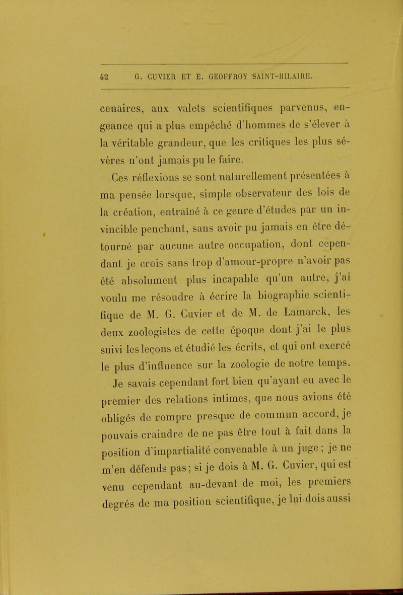 cenaires, aux valels scientifiques parvenus, en- geance qui a plus empêché d'hommes de s'élever à la véritable grandeur, que les critiques les plus sé- vères n'ont jamais pu le faire. Ces réflexions se sont naturellement présentées à ma pensée lorsque, simple observateur des lois de la création, entraîné à ce genre d'études par un in- vincible penchant, sans avoir pu jamais en être dé- tourné par aucune autre occupation, dont cepen- dant je crois sans trop d'amour-propre n'avoir pas été absolument plus incapable qu'un autre, j'ai voulu me résoudre à écrire la biographie scienti- fique de M. G. Guvier et de M. de Lamarck, les deux zoologistes de cette époque dont j'ai le plus suivi les leçons et étudié les écrits, et qui ont exercé le plus d'influence sur la zoologie de notre temps. Je savais cependant fort bien qu'ayant eu avec le premier des relations intimes, que nous avions été obligés de rompre presque de commun accord, je pouvais craindre de ne pas être tout à fait dans la position d'impartialité convenable à un juge ; je ne m'en défends pas; si je dois à M. G. Cuvier, qui est venu cependant au-devant de moi, les premiers degrés de ma position scientifique, je lui dois aussi
