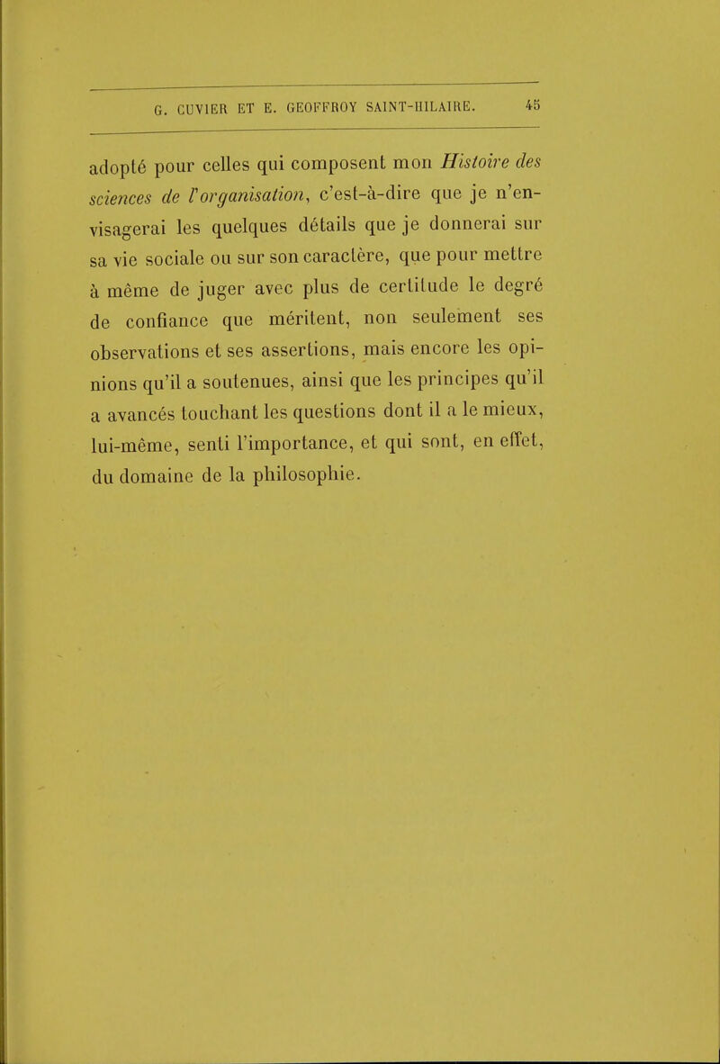 adopté pour celles qui composent mon Histoire des sciences de Vorganisation, c'est-à-dire que je n'en- visagerai les quelques détails que je donnerai sur sa vie sociale ou sur son caractère, que pour mettre à même de juger avec plus de certitude le degré de confiance que méritent, non seulement ses observations et ses assertions, mais encore les opi- nions qu'il a soutenues, ainsi que les principes qu'il a avancés touchant les questions dont il a le mieux, lui-même, senti l'importance, et qui sont, en effet, du domaine de la philosophie.