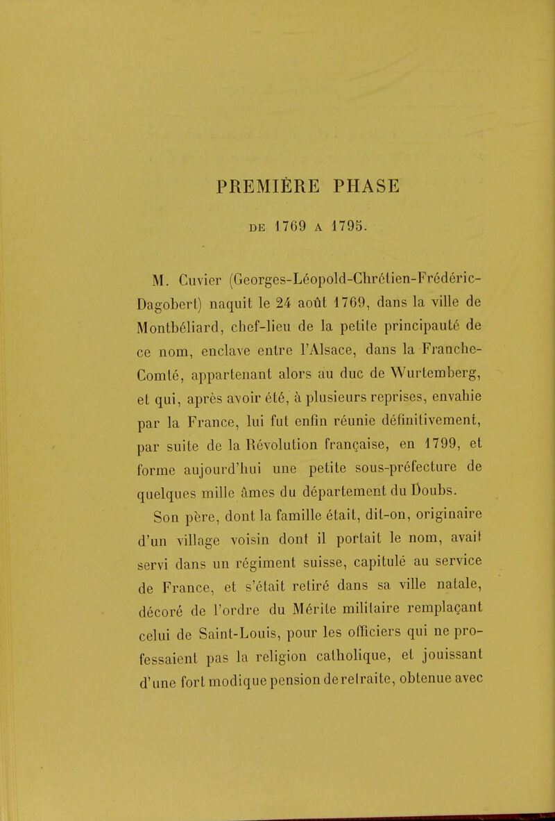 PREMIÈRE PHASE de 1769 a 1795. M. Cuvier (Georges-Léopold-Chrétien-Frédéric- Dagobert) naquit le 24 août 1769, dans la ville de Montbéliard, chef-lieu de la petite principauté de ce nom, enclave entre l'Alsace, dans la Franche- Comté, appartenant alors au duc de Wurtemberg, et qui, après avoir été, à plusieurs reprises, envahie par la France, lui fut enfin réunie définitivement, par suite de la Révolution française, en 1799, et forme aujourd'hui une petite sous-préfecture de quelques mille âmes du département du Doubs. Son père, dont la famille était, dit-on, originaire d'un village voisin dont il portait le nom, avait servi dans un régiment suisse, capitulé au service de France, et s'était retiré dans sa ville natale, décoré de l'ordre du Mérite militaire remplaçant celui de Saint-Louis, pour les officiers qui ne pro- fessaient pas la religion catholique, et jouissant d'une fort modique pension derelraite, obtenue avec