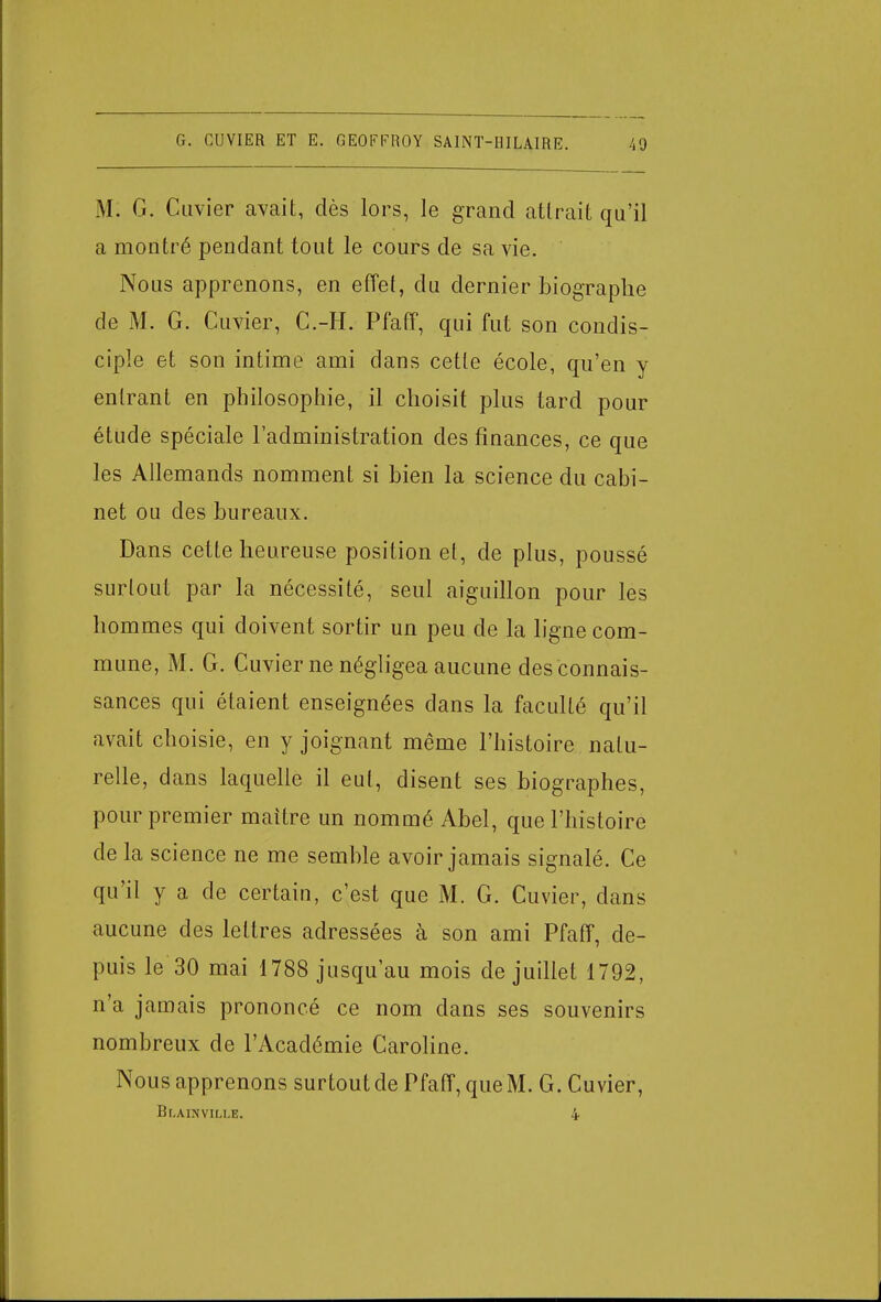 M: G. Cuvier avait, dès lors, le grand atlrait qu'il a montré pendant tout le cours de sa vie. No us apprenons, en effet, du dernier biographe de M. G. Cuvier, C.-H. Pfaff, qui fut son condis- ciple et son intime ami dans cette école, qu'en y entrant en philosophie, il choisit plus tard pour étude spéciale l'administration des finances, ce que les Allemands nomment si bien la science du cabi- net ou des bureaux. Dans cette heureuse position et, de plus, poussé surtout par la nécessité, seul aiguillon pour les hommes qui doivent sortir un peu de la ligne com- mune, M. G. Cuvier ne négligea aucune des connais- sances qui étaient enseignées dans la faculté qu'il avait choisie, en y joignant même l'histoire natu- relle, dans laquelle il eut, disent ses biographes, pour premier maître un nommé Abel, que l'histoire de la science ne me semble avoir jamais signalé. Ce qu'il y a de certain, c'est que M. G. Cuvier, clans aucune des lettres adressées à son ami Pfaff, de- puis le 30 mai 1788 jusqu'au mois de juillet 1792, n'a jamais prononcé ce nom dans ses souvenirs nombreux de l'Académie Caroline. Nous apprenons surtout de Pfaff, que M. G. Cuvier, Blainville. i