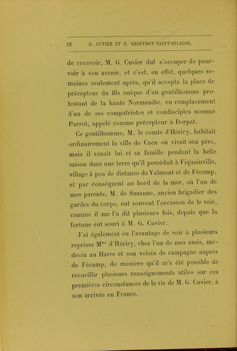 de recevoir, M. G. Cuvier dut s'occuper de pour- voir à son avenir, et c'est, en effet, quelques se- maines seulement après, qu'il accepta la place de précepteur du fils unique d'un gentilhomme pro- testant de la haute Normandie, en remplacement d'un de ses compatriotes et condisciples nommé Parrot, appelé comme précepteur à Dorpat. Ce gentilhomme, M. le comte d'Héricy, habitait ordinairement la ville de Caen où vivait son père, mais il venait lui et sa famille pendant la belle saison dans une terre qu'il possédait à Fiquainville, village à peu de distance de Valmont et de Fécamp, et par conséquent au bord de la mer, où l'un de mes parents, M. de Suzanne, ancien brigadier des gardes du corps, eut souvent l'occasion de le voir, comme il me l'a dit plusieurs fois, depuis que la fortune eut souri à M. G. Cuvier. J'ai également eu l'avantage de voir à plusieurs reprises Mm0 d'Héricy, chez l'un de mes amis, mé- decin au Havre et son voisin de campagne auprès de Fécamp, de manière qu'il m'a été possible de recueillir plusieurs renseignements utiles sur ces premières circonstances de la vie de M. G. Cuvier, à son arrivée en France.