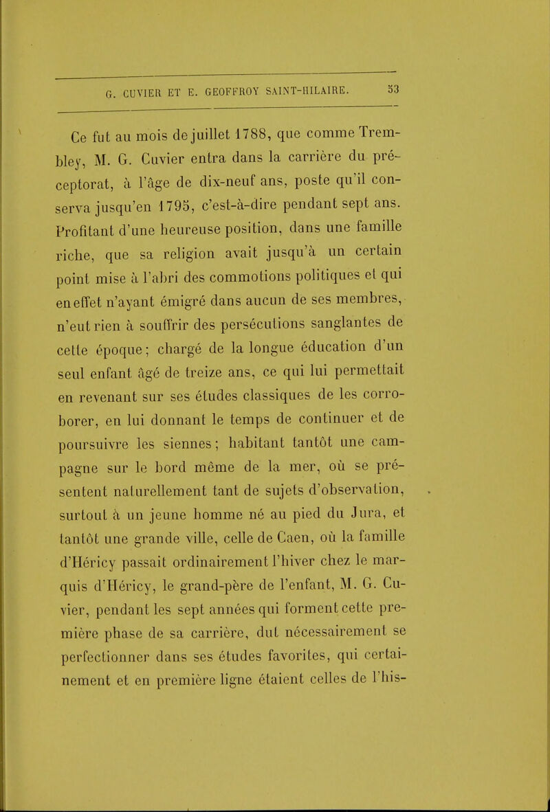 Ce fut au mois de juillet 1788, que comme Trem- bley, M. G. Cuvier entra dans la carrière du pré- ceptorat, à l'âge de dix-neuf ans, poste qu'il con- serva jusqu'en 1795, c'est-à-dire pendant sept ans. Profitant d'une heureuse position, dans une famille riche, que sa religion avait jusqu'à un certain point mise à l'abri des commotions politiques et qui en effet n'ayant émigré dans aucun de ses membres, n'eut rien à souffrir des persécutions sanglantes de cette époque; chargé de la longue éducation d'un seul enfant âgé de treize ans, ce qui lui permettait en revenant sur ses études classiques de les corro- borer, en lui donnant le temps de continuer et de poursuivre les siennes; habitant tantôt une cam- pagne sur le bord même de la mer, où se pré- sentent naturellement tant de sujets d'observation, surtout à un jeune homme né au pied du Jura, et tantôt une grande ville, celle de Caen, où la famille d'Héricy passait ordinairement l'hiver chez le mar- quis d'Héricy, le grand-père de l'enfant, M. G. Cu- vier, pendant les sept années qui forment cette pre- mière phase de sa carrière, dut nécessairement se perfectionner dans ses études favorites, qui certai- nement et en première ligne étaient celles de l'his-