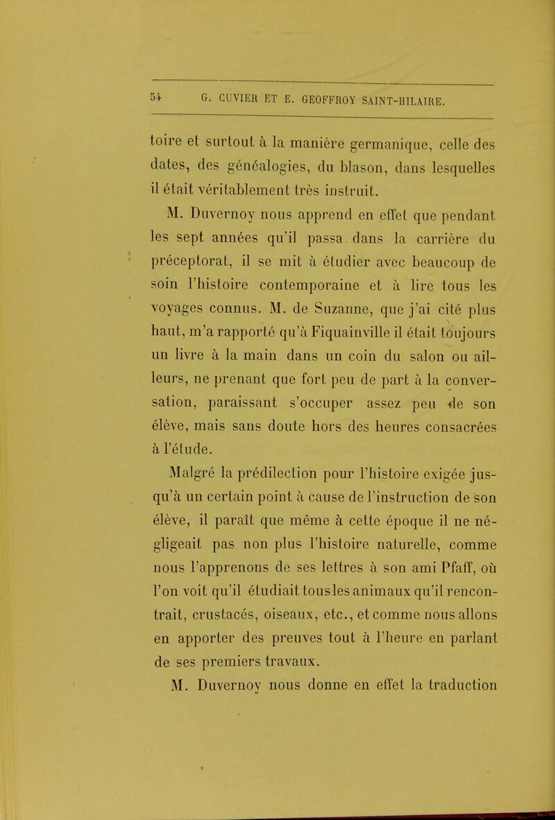toire et surtout à la manière germanique, celle des dates, des généalogies, du blason, dans lesquelles il était véritablement très instruit. M. Duvernoy nous apprend en effet que pendant les sept années qu'il passa dans la carrière du préceptorat, il se mit à étudier avec beaucoup de soin l'histoire contemporaine et à lire tous les voyages connus. M. de Suzanne, que j'ai cité plus haut, m'a rapporté qu'à Fiquainville il était toujours un livre à la main dans un coin du salon ou ail- leurs, ne prenant que fort peu de part à la conver- sation, paraissant s'occuper assez peu 4e son élève, mais sans doute hors des heures consacrées à l'étude. Malgré la prédilection pour l'histoire exigée jus- qu'à un certain point à cause de l'instruction de son élève, il paraît que même à cette époque il ne né- gligeait pas non plus l'histoire naturelle, comme nous l'apprenons de ses lettres à son ami Pfaff, où l'on voit qu'il étudiait tousles animaux qu'il rencon- trait, crustacés, oiseaux, etc., et comme nous allons en apporter des preuves tout à l'heure en parlant de ses premiers travaux. M. Duvernoy nous donne en effet la traduction