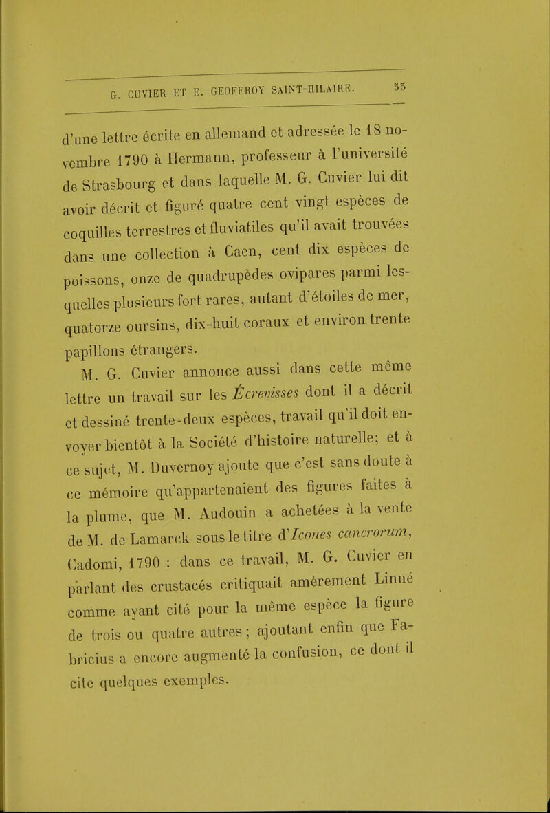d'une lettre écrite en allemand et adressée le 18 no- vembre 1790 à Hermann, professeur à l'université de Strasbourg et dans laquelle M. G. Cuvier lui dit avoir décrit et figuré quatre cent vingt espèces de coquilles terrestres et fluviatiles qu'il avait trouvées dans une collection à Caen, cent dix espèces de poissons, onze de quadrupèdes ovipares parmi les- quelles plusieurs fort rares, autant d'étoiles de mer, quatorze oursins, dix-huit coraux et environ trente papillons étrangers. M. G. Cuvier annonce aussi dans cette même lettre un travail sur les Écrevisses dont il a décrit et dessiné trente-deux espèces, travail qu'il doit en- voyer bientôt à la Société d'histoire naturelle; et à ce sujet, M. Duvernoy ajoute que c'est sans doute à ce mémoire qu'appartenaient des figures faites à la plume, que M. Audouin a achetées à la vente de M. de Lamarck sous le titre VIcône* cancrorum, Cadomi, 1790 : dans ce travail, M. G. Cuvier en parlant des crustacés critiquait amèrement Linné comme ayant cité pour la même espèce la figure de trois ou quatre autres; ajoutant enfin que Fa- bricius a encore augmenté la confusion, ce dont il cite quelques exemples.