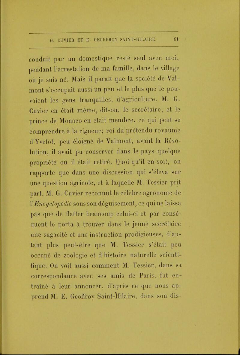 conduit par un domestique resté seul avec moi, pendant l'arrestation de ma famille, dans le village où je suis né. Mais il paraît que la société de Val- mont s'occupait aussi un peu et le plus que le pou- vaient les gens tranquilles, d'agriculture. M. G. Cuvier en était même, dit-on, le secrétaire, et le prince de Monaco en était membre, ce qui peut se comprendre à la rigueur; roi du prétendu royaume d'Yvetot, peu éloigné de Valmont, avant la Révo- lution, il avait pu conserver dans le pays quelque propriété où il était retiré. Quoi qu'il en soit, on rapporte que dans une discussion qui s'éleva sur une question agricole, et à laquelle M. Tessier prit part, M. G. Cuvier reconnut le célèbre agronome de Y Encyclopédie sous son déguisement, ce qui ne laissa pas que de flatter beaucoup celui-ci et par consé- quent le porta à trouver dans le jeune secrétaire une sagacité et une instruction prodigieuses, d'au- tant plus peut-être que M. Tessier s'était peu occupé de zoologie et d'histoire naturelle scienti- fique. On voit aussi comment M. Tessier, dans sa correspondance avec ses amis de Paris, fut en- traîné à leur annoncer, d'après ce que nous ap- prend M. E. Geoffroy Saint-ÏIilaire, dans son dis-