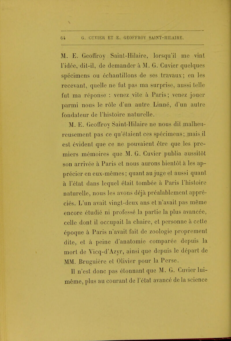 y 04 G. CU.V1ER ET E. GEOFFROY SA.INT-HILÀIRE. M. E. Geoffroy SainL-Hilaire, lorsqu'il me vint l'idée, dit-il, de demander à M. G. Guvier quelques spécimens ou échantillons de ses travaux; en les recevant, quelle ne fut pas ma surprise, aussi telle fut ma réponse : venez vite à Paris; venez jouer parmi nous le rôle d'un autre Linné, d'un autre fondateur de l'histoire naturelle. M. E. Geoffroy Saint-Hilaire ne nous dit malheu- reusement pas ce qu'étaient ces spécimens; mais il est évident que ce ne pouvaient être que les pre- miers mémoires que M. G. Cuvier publia aussitôt son arrivée à Paris et nous aurons bientôt à les ap- précier en eux-mêmes; quant au juge et aussi quant à l'état dans lequel était tombée à Paris l'histoire naturelle, nous les avons déjà préalablement appré- ciés. L'un avait vingt-deux ans et n'avait pas même encore étudié ni professé la partie la plus avancée, celle dont il occupait la chaire, et personne à cette époque à Paris n'avait fait de zoologie proprement dite, et à peine d'anatomie comparée depuis la mort de Vicq-d'Azyr, ainsi que depuis le départ de MM. Bruguière et Olivier pour la Perse. 11 n'est donc pas étonnant que M. G. Cuvier lui- même, plus au courant de l'état avancé de la science