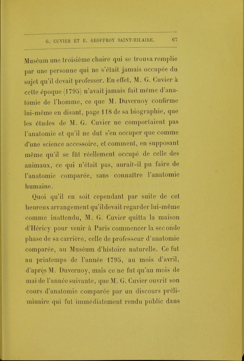 Muséum une troisième chaire qui se trouva remplie par une personne qui ne s'était jamais occupée du sujet qu'il devait professer. En effet', M. G. Cuvier à cette époque (1795) n'avait jamais fait même d'ana- tomie de l'homme, ce que M. Duvernoy confirme lui-même en disant, page i 18 de sa biographie, que les études de M. G. Cuvier ne comportaient pas l'anatomie et qu'il ne dut s'en occuper que comme d'une science accessoire, et comment, en supposant même qu'il se fût réellement occupé de celle des animaux, ce qui n'était pas, aurait-il pu faire de l'anatomie comparée, sans connaître l'anatomie humaine. Quoi qu'il en soit cependant par suite de cet heureux arrangement qu'il devait regarder lui-même comme inattendu, M. G. Cuvier quitta la maison d'Héricy pour venir à Paris commencer la seconde phase de sa carrière, celle de professeur d'anatomie comparée, au Muséum d'histoire naturelle. Ce fut au printemps de l'année 1795, au mois d'avril, d'après M. Duvernoy, mais ce ne fut qu'au mois de mai de l'année suivante, que M. G. Cuvier ouvrit son cours d'anatomie comparée par un discours préli- minaire qui fut immédiatement rendu public dans