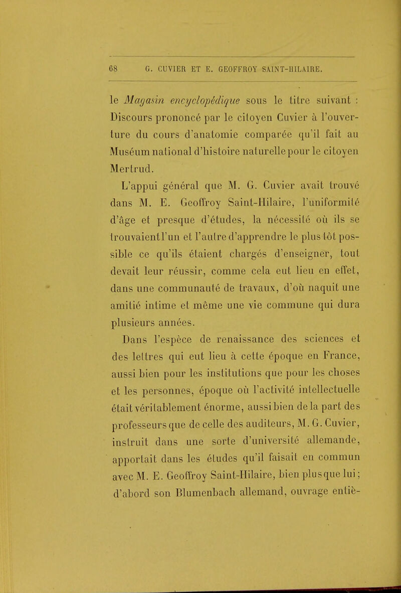 le Magasin encyclopédique sous le litre suivant : Discours prononcé par le citoyen Cuvier à l'ouver- ture du cours d'anatomie comparée qu'il fait au Muséum national d'histoire naturelle pour le citoyen Mertrud. L'appui général que M. G. Cuvier avait trouvé dans M. E. Geoffroy Saint-Hilaire, l'uniformité d'âge et presque d'études, la nécessité où ils se trouvaientl'un et l'autre d'apprendre le plus tôt pos- sible ce qu'ils étaient chargés d'enseigner, tout devait leur réussir, comme cela eut lieu en effet, dans une communauté de travaux, d'où naquit une amitié intime et même une vie commune qui dura plusieurs années. Dans l'espèce de renaissance des sciences et des lettres qui eut lieu à cette époque en France, aussi bien pour les institutions que pour les choses et les personnes, époque où l'activité intellectuelle était véritablement énorme, aussi bien delà part des professeurs que de celle des auditeurs, M. G. Cuvier, instruit dans une sorte d'université allemande, apportait dans les études qu'il faisait en commun avec M. E. Geoffroy Saint-Hilaire, bien plu s que lui ; d'abord son Blumenbach allemand, ouvrage entiè-
